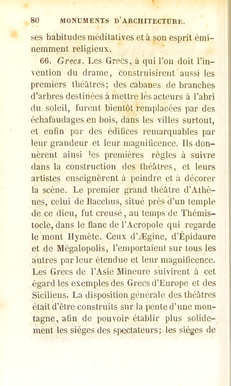 ses habitudes méditatives et à son esprit émi- nemment religieux. 66. Grecs. Les Grecs, à qui l’on doit l’in- vention du drame, construisirent aussi les premiers théâtres; des cabanes de branches d’arbres destinées à mettre lés acteurs à l’abri du soleil, furent bientôt remplacées par des échafaudages en bois, dans les villes surtout, et enfin par des édiüces remarquables par leur grandeur et leur magnificence. Ils don- nèrent ainsi les premières règles à suivre dans la construction des théâtres, et leurs artistes enseignèrent à peindre et à décorer la scène. Le premier grand théâtre d’Athè- nes, celui de Bacehus, situé près d’un temple de ce dieu, fut creusé, au temps de Thémis- tocle, dans le flanc de l’Acropole qui regarde le mont Hymète. Ceux d’Ægine, d’Épidaure et de Mégalopolis, l’emportaient sur tous les autres parleur étendue et leur magnificence. Les Grecs de l’Asie Mineure suivirent à cet égard les exemples des Grecs d’Europe et des Siciliens. La disposition générale des théâtres était d’être construits sur la pente d’une mon- tagne, afin de pouvoir établir plus solide- ment. les sièges des spectateurs; les sièges de