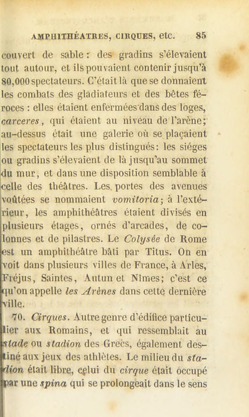 couvert de sable r des gradins s’élevaient tout autour, et ils pouvaient contenir jusqu’à 80,000 spectateurs. C’était là que se donnaient les combats des gladiateurs et des bêtes fé- roces : elles étaient enferméesdans des loges, carceres, qui étaient au niveau de l’arène; au-dessus était une galerie où se plaçaient les spectateurs les plus distingués: les sièges ou gradins s’élevaient de là jusqu’au sommet du mur, et dans une disposition semblable à celle des théâtres. Les. portes des avenues voûtées se nommaient vomitoria-, à l’exté- rieur, les amphithéâtres étaient divisés en plusieurs étages, ornés d’arcades, de co- lonnes et de pilastres. Le Colysêe de Rome est un amphithéâtre bâti par Titus. On en voit dans plusieurs villes de France, à Arles, Fréjus, Saintes, Autun et Nîmes; c’est ce qu’on appelle les Arènes dans celte dernière ville. 70. Cirques. Autre genre d’édilice particu- lier aux Romains, et qui ressemblait au stade ou stadion des Grecs, également des- tiné aux jeux des athlètes. Le milieu du sla- dion était libre, eplui du cirque était occupé par une spina qui se prolongeait dans le sens