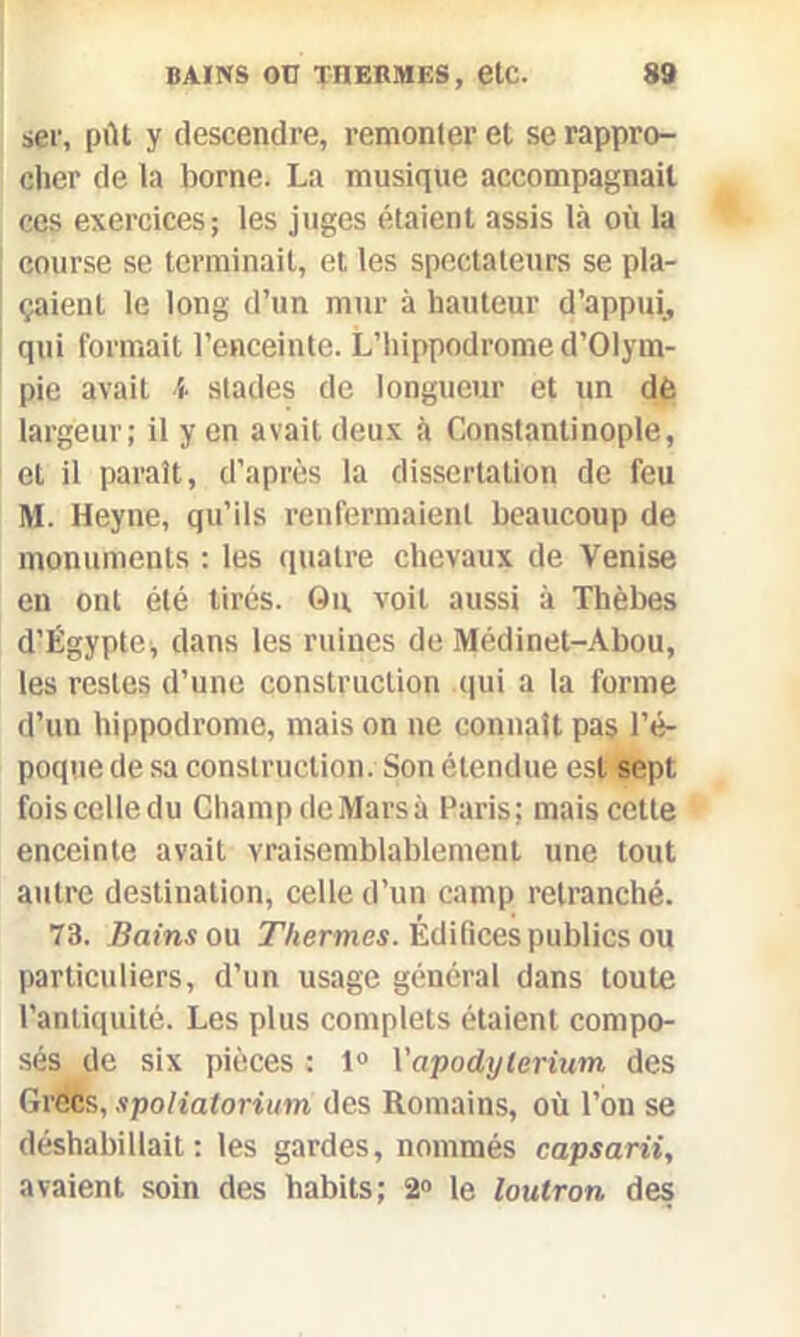 ser, ptlt y descendre, remonter et se rappro- cher de la borne. La musique accompagnait ces exercices; les juges étaient assis là où la course se terminait, et les spectateurs se pla- çaient le long d’un mur à hauteur d’appui, qui formait l’enceinte. L’hippodrome d’OIym- pie avait h stades de longueur et un dé largeur; il y en avait deux à Constantinople, et il paraît, d’après la dissertation de feu M. Heyne, qu’ils renfermaient beaucoup de monuments ; les quatre chevaux de Venise en ont été tirés. Ou voit aussi à Thèbes d’Égypte, dans les ruines de Médinet-Abou, les restes d’une construction qui a la forme d’un hippodrome, mais on ne connaît pas l’é- poque de sa construction. Son étendue est sept foiscclledu Champ deMarsà Paris; mais cette enceinte avait vraisemblablement une tout autre destination, celle d’un camp retranché. 73. Bains ou Thermes. Édifices publics ou particuliers, d’un usage général dans toute l’antiquité. Les plus complets étaient compo- sés de six pièces : 1° Vapodylerium des Grecs, spolialorium des Romains, où l’on se déshabillait; les gardes, nommés capsarii, avaient soin des habits; 2° le loutron des