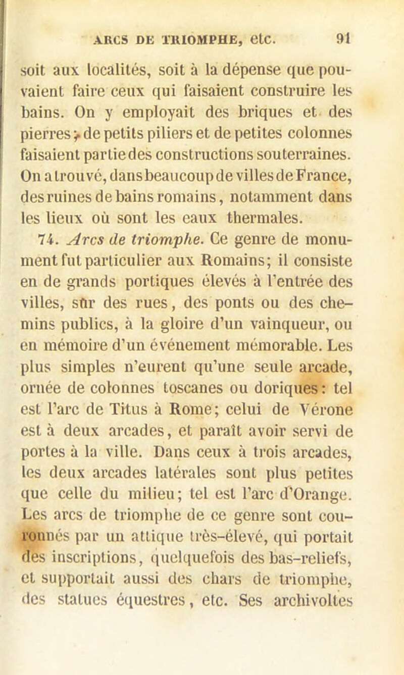 soit aux localités, soit à la dépense que pou- vaient faire ceux qui faisaient construire les bains. On y employait des briques et des pierres > de petits piliers et de petites colonnes faisaient parliedes constructions souterraines. On a trouvé, dansbeaucoup de villes de France, des ruines de bains romains, notamment dans les lieux où sont les eaux thermales. 74. Arcs de triomphe. Ge genre de monu- ment fut particulier aux Romains; il consiste en de grands portiques élevés à l’entrée des villes, snr des rues, des ponts ou des che- mins publics, à la gloire d’un vainqueur, ou en mémoire d’un événement mémorable. Les plus simples n’eurent qu’une seule arcade, ornée de colonnes toscanes ou doriques : tel est l’arc de Titus à Rome; celui de Vérone est à deux arcades, et paraît avoir servi de portes à la ville. Dans ceux à trois arcades, les deux arcades latérales sont plus petites que celle du milieu; tel est l’arc d’Orange. Les arcs de triomphe de ce genre sont cou- ronnés par un atlique très-élevé, qui portait des inscriptions, quelquefois des bas-reliefs, et supportait aussi des chars de triomphe, des statues équestres, etc. Ses archivoltes