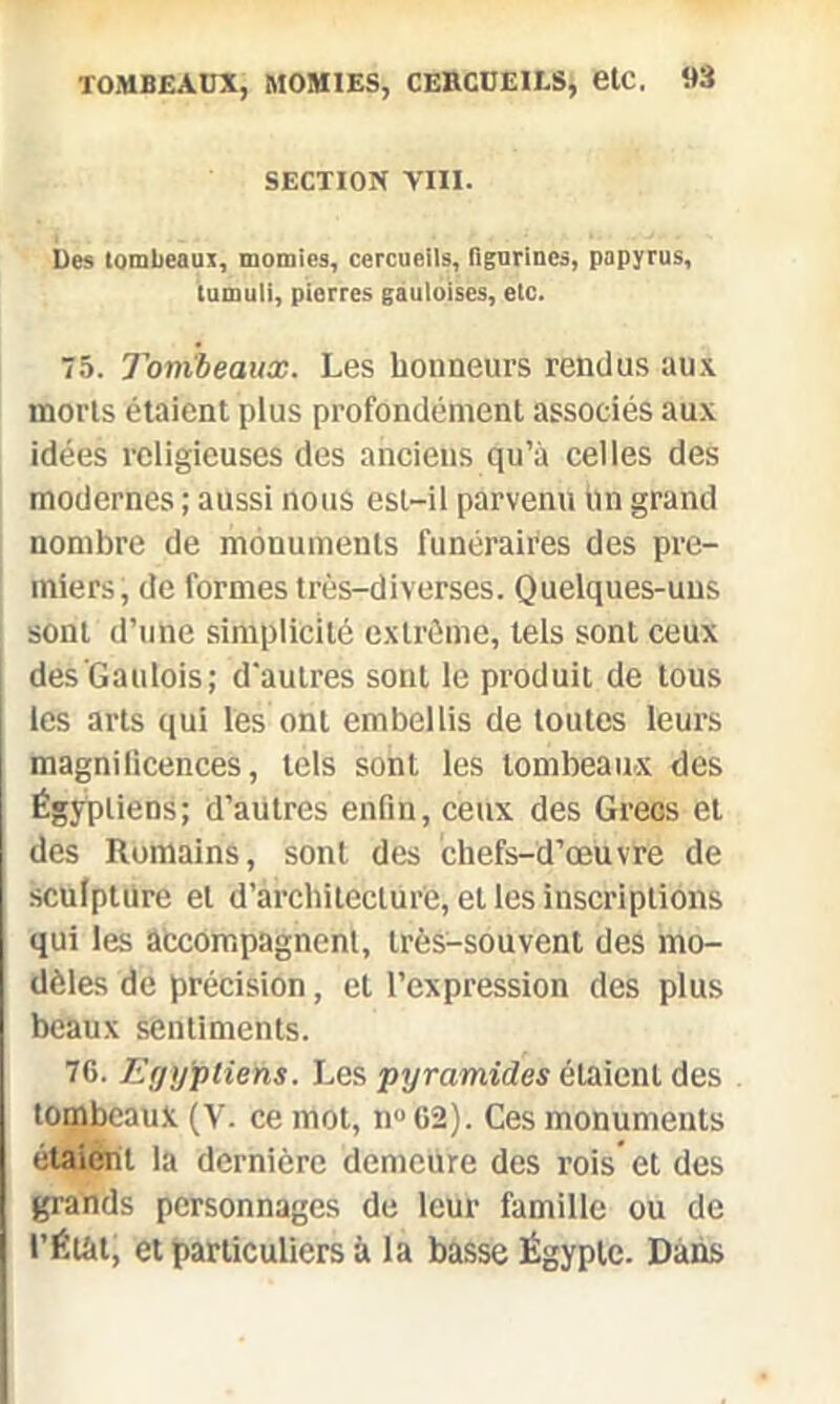 SECTION VIII. Des tombeaux, momies, cercueils, figurines, papyrus, tumuli, pierres gauloises, etc. 75. Tombeaux. Les honneurs rendus aux morts étaient plus profondément associés aux idées religieuses des anciens qu’à celles des modernes ; aussi nous est-il parvenu un grand nombre de monuments funéraires des pre- miers, de formes très-diverses. Quelques-uns sont d’une simplicité extrême, tels sont ceux des Gaulois; d'autres sont le produit de tous les arts qui les ont embellis de toutes leurs magnificences, tels sont les tombeaux des Égyptiens; d’autres enfin, ceux des Grecs et des Romains, sont des chefs-d’œuvre de sculpture et d’architecture, et les inscriptions qui les accompagnent, très-souvent des mo- dèles de précision, et l’expression des plus beaux sentiments. 76. Egyptiens. Les pyramides étaient des tombeaux (V. ce mot, n° 02). Ces monuments étaient la dernière demeure des rois et des grands personnages de leur famille ou de t’Éiâl, et particuliers à la basse Égypte. Dans