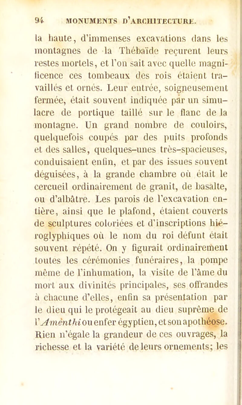 la haute, d’immenses excavations dans les montagnes de la Thébaïde reçurent leurs restes mortels, et l’on sait avec quelle magni- ficence ces tombeaux des rois étaient tra- vaillés et ornés. Leur entrée, soigneusement fermée, était souvent indiquée par un simu- lacre de portique taillé sur le flanc de la montagne. Un grand nombre de couloirs, quelquefois coupés par des puits profonds et des salles, quelques-unes très-spacieuses, conduisaient enfin, et par des issues souvent déguisées, à la grande chambre où était le cercueil ordinairement de granit, de basalte, ou d’albâtre. Les parois de l’excavation en- tière, ainsi que le plafond, étaient couverts de sculptures coloriées et d’inscriptions hié- roglyphiques où le nom du roi défunt était souvent répété. On y figurait ordinairement toutes les cérémonies funéraires, la pompe même de l’inhumation, la visite de l’âme du mort aux divinités principales, ses offrandes à chacune d’elles, enfin sa présentation par le dieu qui le protégeait au dieu suprême de | \' Arnénthi ou enfer égyptien, et son apothéose. Rien n’égale la grandeur de ces ouvrages, la | richesse et la variété de leurs ornements; les