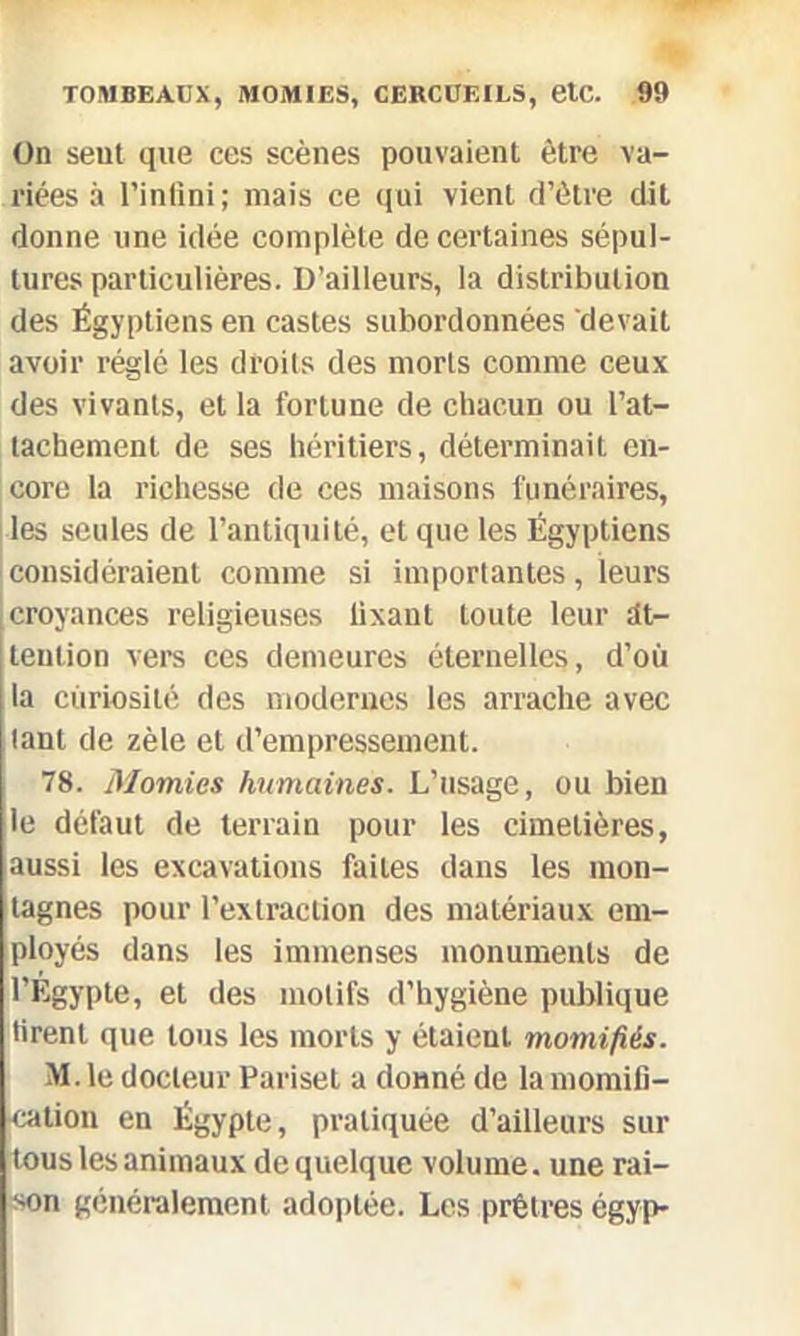 On sent que ces scènes pouvaient être va- riées à l’infini; mais ce qui vient d’être dit donne une idée complète de certaines sépul- tures particulières. D’ailleurs, la distribution des Égyptiens en castes subordonnées devait avoir réglé les droits des morts comme ceux des vivants, et la fortune de chacun ou l’at- tachement de ses héritiers, déterminait en- core la richesse de ces maisons funéraires, les seules de l’antiquité, et que les Égyptiens considéraient comme si importantes, leurs croyances religieuses lixant toute leur at- tention vers ces demeures éternelles, d’où la curiosité des modernes les arrache avec tant de zèle et d’empressement. 78. Momies humaines. L’usage, ou bien le défaut de terrain pour les cimetières, aussi les excavations faites dans les mon- tagnes pour l’extraction des matériaux em- ployés dans les immenses monuments de l’Egypte, et des motifs d’hygiène publique tirent que tous les morts y étaient momifiés. M. le docteur Pariset a donné de la momifi- cation en Égypte, pratiquée d’ailleurs sur tous les animaux de quelque volume, une rai- son généralement adoptée. Les prêtres égyp-
