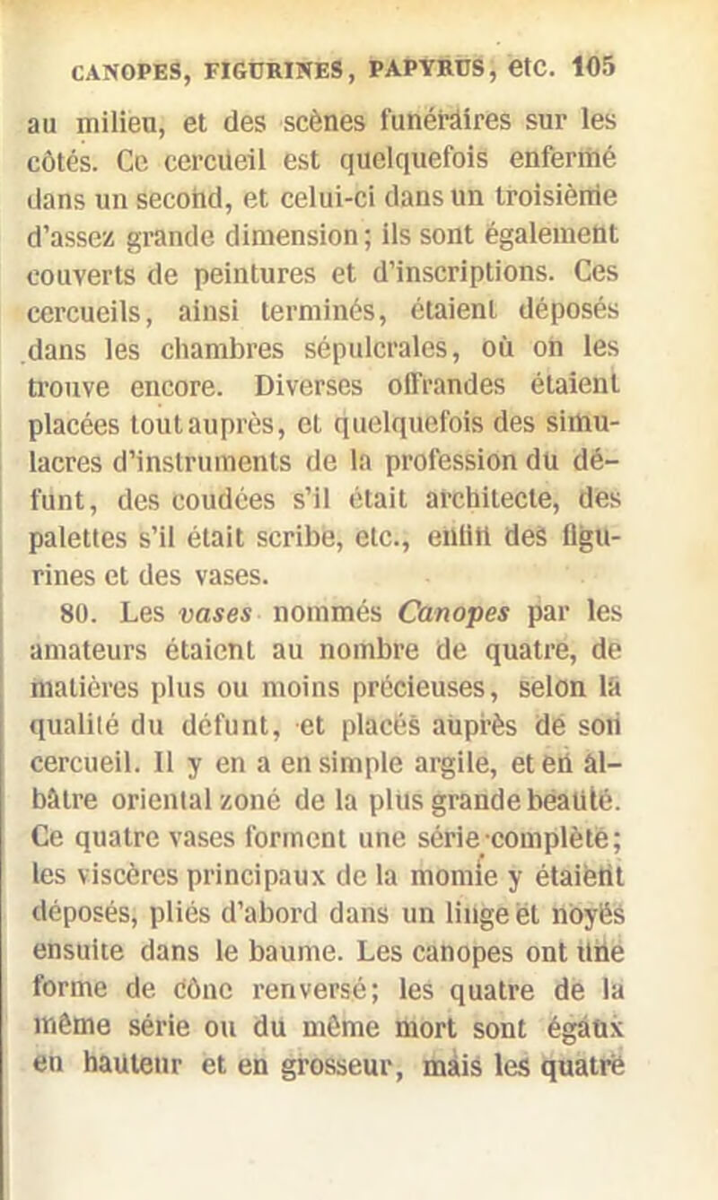 au milieu, et des scènes funéraires sur les côtés. Ce cercueil est quelquefois enfermé dans un secohd, et celui-ci dans un troisième d’assez grande dimension ; ils sont également couverts de peintures et d’inscriptions. Ces cercueils, ainsi terminés, étaient déposés dans les chambres sépulcrales, où on les trouve encore. Diverses offrandes étaient placées toutauprès, et quelquefois des simu- lacres d’instruments de la profession du dé- funt, des coudées s’il était architecte, des palettes s’il était scribe, etc., entitl des figu- rines et des vases. 80. Les vases nommés Canopes par les amateurs étaient au nombre de quatre, de matières plus ou moins précieuses, selon la qualité du défunt, et placés auprès dé soii cercueil. Il y en a en simple argile, et en al- bâtre oriental zoné de la plus grande beauté. Ce quatre vases forment une série complète; les viscères principaux de la momie y étaient déposés, pliés d’abord dans un linge et noyés ensuite dans le baume. Les canopes ont Une forme de cône renversé; les quatre de la même série ou du même mort sont égaux en hauteur et en grosseur, mais les quatre