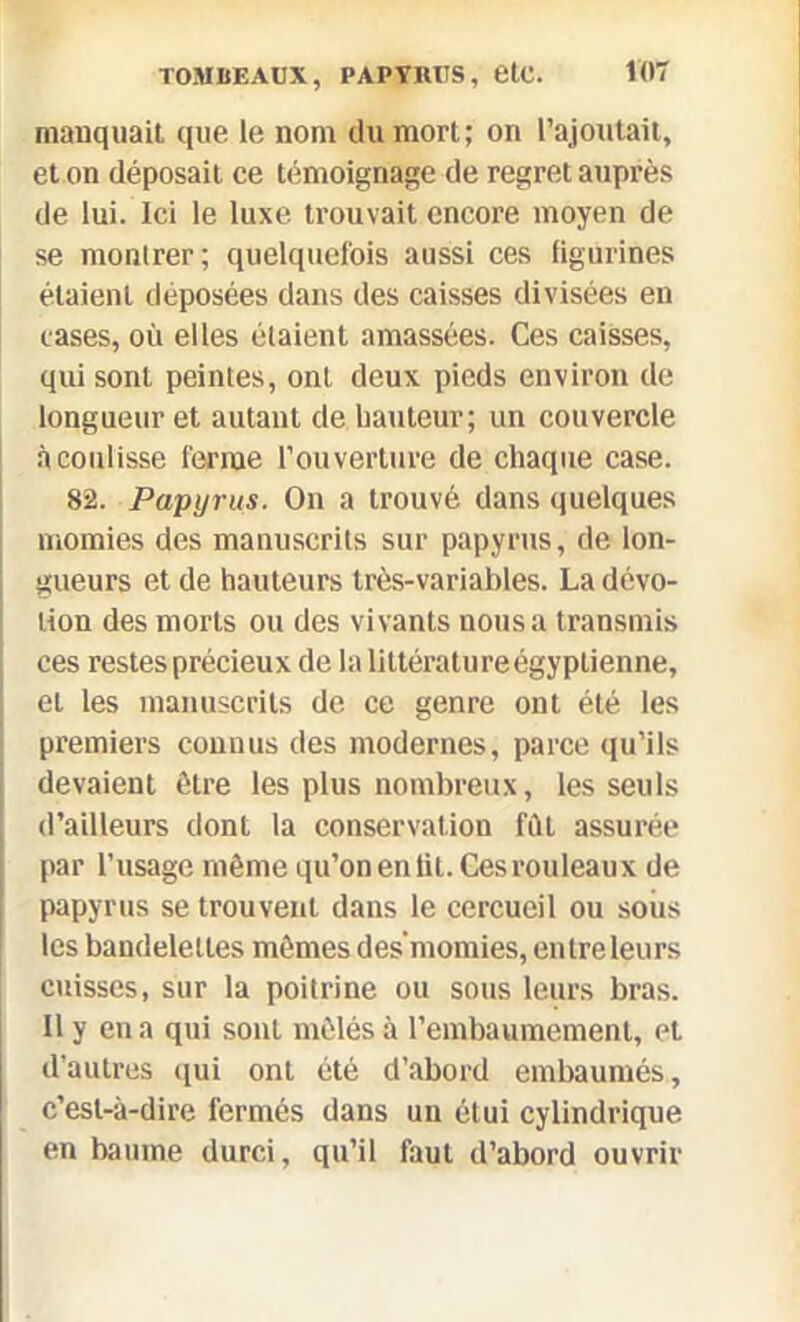 manquait que le nom du mort; on l’ajoutait, et on déposait ce témoignage de regret auprès de lui. Ici le luxe trouvait encore moyen de se montrer; quelquefois aussi ces figurines étaient déposées dans des caisses divisées en cases, où elles étaient amassées. Ces caisses, qui sont peintes, ont deux pieds environ de longueur et autant de hauteur; un couvercle à coulisse ferme l’ouverture de chaque case. 82. Papyrus. On a trouvé dans quelques momies des manuscrits sur papyrus, de lon- gueurs et de hauteurs très-variables. La dévo- tion des morts ou des vivants nous a transmis ces restes précieux de la littératureégyptienne, et les manuscrits de ce genre ont été les premiers connus des modernes, parce qu’ils devaient être les plus nombreux, les seuls d’ailleurs dont la conservation fût assurée par l’usage même qu’on en lit. Ces rouleaux de papyrus se trouvent dans le cercueil ou sous les bandelettes mêmes des’momies, entre leurs cuisses, sur la poitrine ou sous leurs bras. Il y en a qui sont mêlés à l’embaumement, et d’autres qui ont été d’abord embaumés, c’est-à-dire fermés dans un étui cylindrique en baume durci, qu’il faut d’abord ouvrir