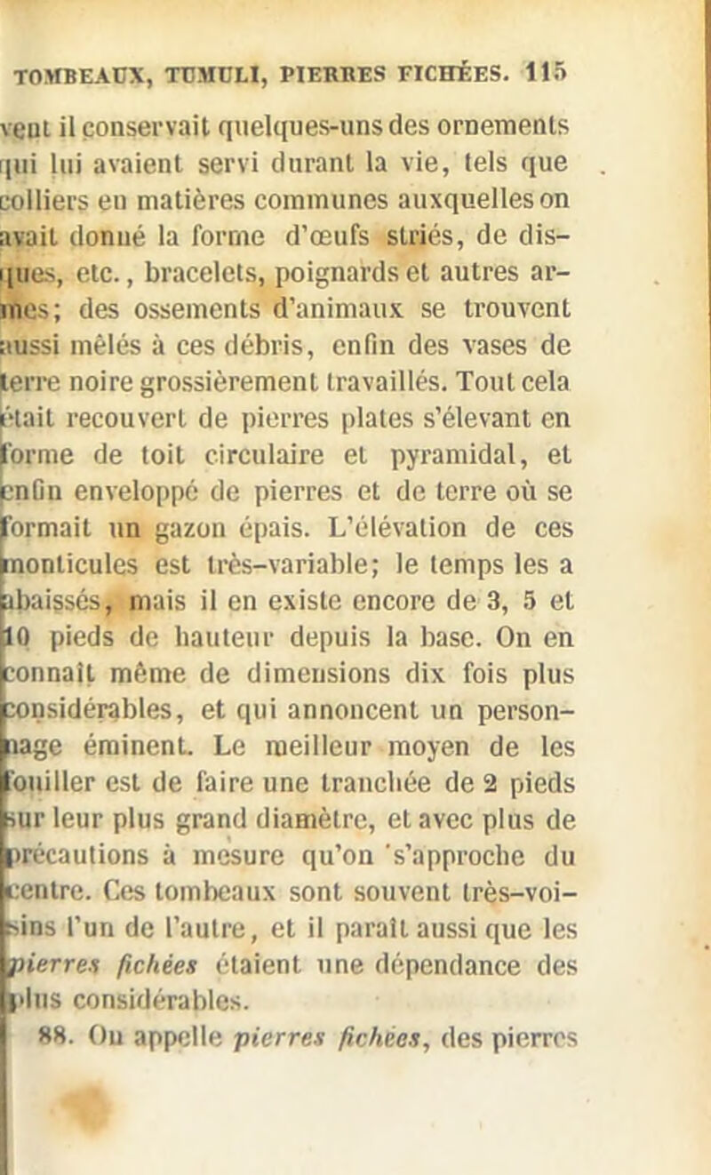 veut il conservait quelques-uns des ornements qui lui avaient servi durant la vie, tels que colliers en matières communes auxquelles on avait donné la forme d’œufs striés, de dis- ques, etc., bracelets, poignards et autres ar- mes; des ossements d’animaux se trouvent aussi mêlés à ces débris, enfin des vases de terre noire grossièrement travaillés. Tout cela était recouvert de pierres plates s’élevant en forme de toit circulaire et pyramidal, et enfin enveloppé de pierres et de terre où se Eormait un gazon épais. L’élévation de ces nonticules est très-variable; le temps les a tbaissés, mais il en existe encore de 3, 5 et ho pieds de hauteur depuis la base. On en connaît même de dimensions dix fois plus considérables, et qui annoncent un person- nage éminent. Le meilleur moyen de les Boitiller est de faire une tranchée de 2 pieds sur leur plus grand diamètre, et avec plus de précautions à mesure qu’on s’approche du centre. Ces tombeaux sont souvent très-voi- sins l’un de l’autre, et il paraît aussi que les ■pierres fichées étaient une dépendance des fins considérables. 88. Ou appelle pierres fichées, des pierres