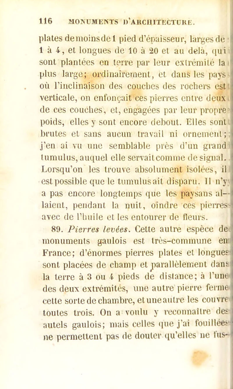 plates demoinsdel pied d’épaisseur, largesde 1 à 4, et longues de 10 à 20 et au delà, qui sont plantées en terre par leur extrémité la i plus large; ordinairement, et dans les pays où l’inclinaison des couches des rochers est verticale, on enfonçait ces pierres entre deux I de ces couches, et, engagées par leur propre poids, elles y sont encore debout. Elles sont brutes et sans aucun travail ni ornement; j’en ai vu une semblable près d’un grand I tumulus, auquel elle servaitcomme de signal, l Lorsqu’on les trouve absolument isolées, il , est possible que le tumulus ait disparu. 11 n’y | a pas encore longtemps que les paysans al- laient, pendant la nuit, oindre ces pierres i avec de l’huile et les entourer de fleurs. 89. Pierres levées. Cette autre espèce de monuments gaulois est très-commune en : France; d’énormes pierres plates et longues- sont placées de champ et parallèlement dam la terre à 3 ou i pieds de distance; à l’une I des deux extrémités, une autre pierre ferme cette sorte de chambre, etuneautre les couvre i toutes trois. On a voulu y reconnaître des I autels gaulois; mais celles que j’ai fouillées ne permettent pas de douter qu’elles ne tus- »