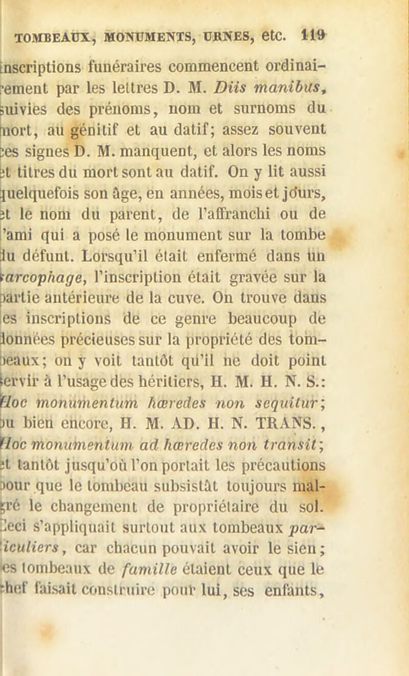 inscriptions funéraires commencent ordinai- rement par les lettres D. M. Dits manibus. Suivies des prénoms, nom et surnoms du nort, au génitif et au datif; assez souvent :es signes D. M. manquent, et alors les noms üt titres du mort sont au datif. On y lit aussi Quelquefois son âge, en années, mois et jdurs, 5t le nom du parent, de l’affranchi ou de l’ami qui a posé le monument sur la tombe tu défunt. Lorsqu’il était enfermé dans tan tarcophage, l’inscription était gravée sur la partie antérieure de la cuve. Ou trouve dans les inscriptions de ce genre beaucoup de tonnées précieuses sur la propriété des tom- beaux; on y voit tantôt qü’il ne doit point ervif à l’usage des héritiers, H. M. H. N. S.: IHoc monumentum hœredes non sequilur; tu bien encore, H. M. AD. H. N. TRANS., ïloc monumentum ad hœredes non transit ; 5t tantôt jusqu’où l’on portait les précautions Dour que le tombeau subsistât toujours mal- gré le changement de propriétaire du sol. 2eci s’appliquait surtout aux tombeaux par- '■iculiers, car chacun pouvait avoir le sien; •es tombeaux de famille étaient ceux que le thef faisait construire pouf lui, ses enfants.