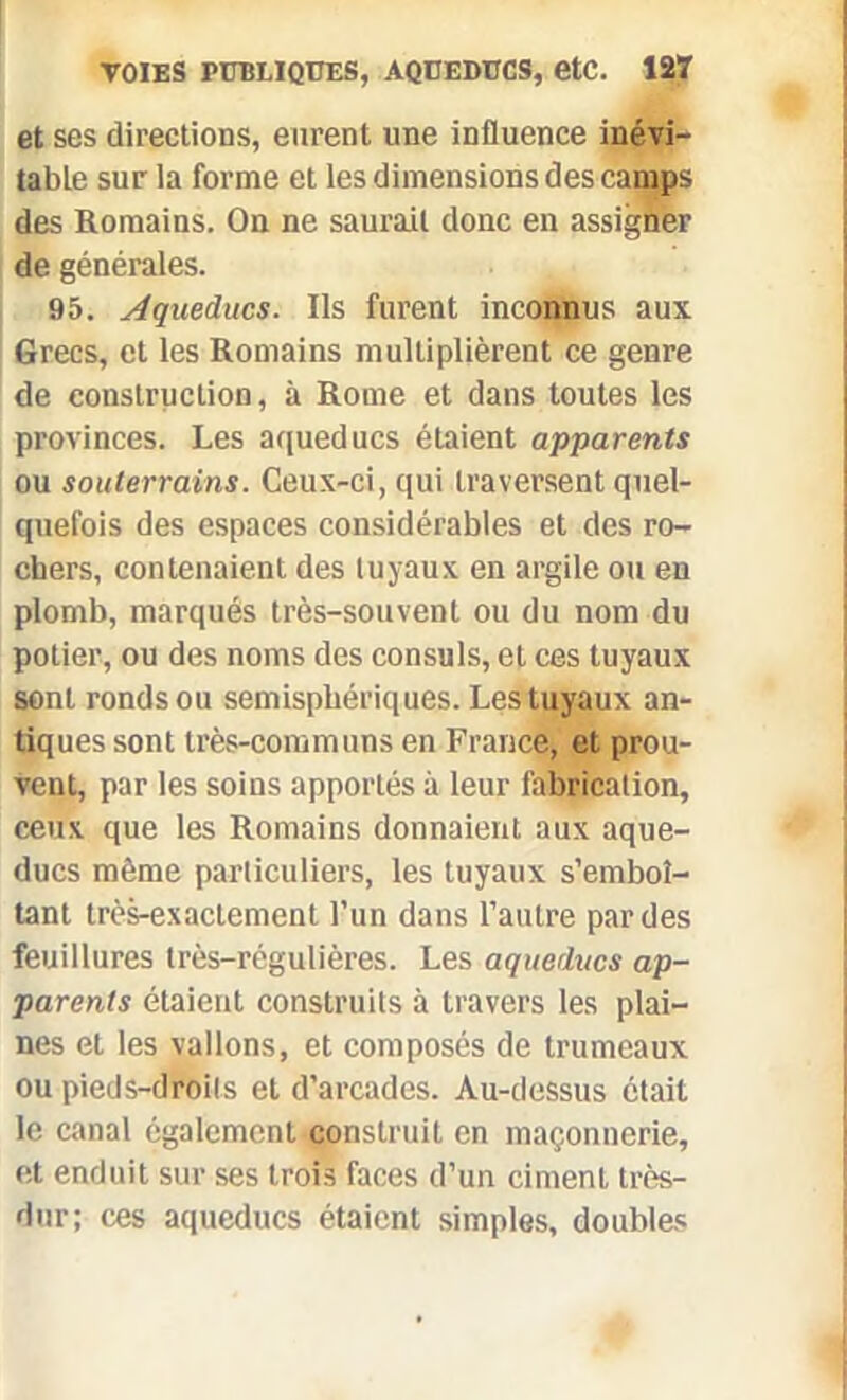 et ses directions, eurent une influence inévi- table sur la forme et les dimensions des camps des Romains. On ne saurait donc en assigner de générales. 95. Aqueducs. Ils furent inconnus aux Grecs, et les Romains multiplièrent ce genre de construction, à Rome et dans toutes les provinces. Les aqueducs étaient apparents ou souterrains. Ceux-ci, qui traversent quel- quefois des espaces considérables et des ro- chers, contenaient des tuyaux en argile ou en plomb, marqués très-souvent ou du nom du potier, ou des noms des consuls, et ces tuyaux sont ronds ou semisphériques. Les tuyaux an- tiques sont très-communs en France, et prou- vent, par les soins apportés à leur fabrication, ceux que les Romains donnaient aux aque- ducs même particuliers, les tuyaux s’emboî- tant très-exactement l’un dans l’autre par des feuillures très-régulières. Les aqueducs ap- parents étaient construits à travers les plai- nes et les vallons, et composés de trumeaux ou pieds-droits et d’arcades. Au-dessus était le canal également construit en maçonnerie, et enduit sur ses trois faces d’un ciment très- dur; ces aqueducs étaient simples, doubles