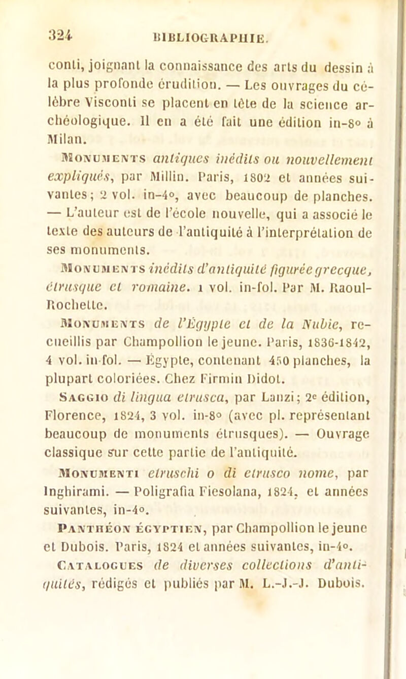 32i 1S1BU0GUAPUIE. conli, joignant la connaissance des arts du dessin à la plus profonde érudition. — Les ouvrages du cé- lèbre Visconti se placent en tète de la science ar- chéologique. 11 en a été fait une édition in-8° à Milan. Monuments antiques inédits ou nouvellement expliqués., par Millin. Paris, 1802 et années sui- vantes; 2 vol. in-4°, avec beaucoup de planches. — L’auteur est de l’école nouvelle, qui a associé le texte des auteurs de l’antiquité à l’interprétalion de ses monuments. Monuments inédits d’antiquité figurée grecque, étrusque cl romaine, j vol. in-fol. Par M. Kaoul- PiOchetle. Monuments de l’Êgtjple cl de la Nuliie, re- cueillis par Champollion le jeune. Paris, 1836-1812, 4 vol. in fol.—Égypte, contenant 450 planches, la plupart coloriées. Chez Firmin Didot. Saggio di lingua elrusca, par Lanzi; 2' édition, Florence, 1S24, 3 vol. in-8° (avec pl. représentant beaucoup de monuments étrusques). — Ouvrage classique sur cette partie de l’antiquité. Monumenti etruschi o di ctrusco nome, par Inghirami. — Poligrafia Fiesolana, 1824, et années suivantes, in-4°. Panthéon égyptien, par Champollion le jeune et Dubois. Paris, 1824 et années suivantes, in-4°. Catalogues de diverses collections d’anti- quités, rédigés et publiés par M. L.-J.-J. Dubois.