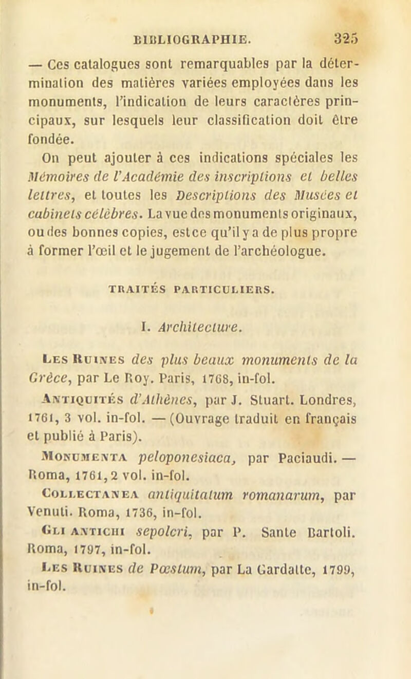 — Ces catalogues sont remarquables par la déter- mination des matières variées employées dans les monuments, l’indication de leurs caraclères prin- cipaux, sur lesquels leur classification doit être fondée. On peut ajouter à ces indications spéciales les Mémoires de l’Académie des inscriptions et belles lettres, et toutes les Descriptions des Musées et cabinets célèbres. La vue des monuments originaux, ou des bonnes copies, estce qu’il y a de plus propre à former l’œil et le jugement de l’archéologue. THAITÉS PARTICULIERS. I. Architecture. Les Kuuves des plus beaux monuments de la Grèce, par Le P,oy. Paris, 1708, in-fol. Antiquités d’Athènes, par J. Stuart. Londres, 1761, 3 vol. in-fol. — (Ouvrage traduit en français et publié à Paris). Mokumenta peloponesiaca, par Paciaudi. — Homa, 1761,2 vol. in-fol. Collectanea antiquitalum romanarum, par Venuti. Roma, 1736, in-fol. Oui antichi sepolcri, par P. Santé üartoli. Roma, 1797, in-fol. Les Ruines de Pæstum, par La Gardatte, 1799, in-fol.