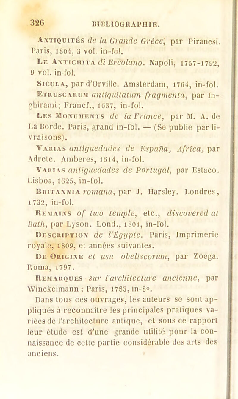320 Antiquités de lu Grande Grèce, par Piranesi. Paris, iso-i, 3 vol. in-fc!. Le Anticiiita di Ercolano. Napoli, 1757-1792, 9 vol. in-fol. Sicola, par d’Orville. Amsterdam, 1704, in-fol. Etruscarum antiqultatum fragmenta, par in- gliirami ; Francf., 1637, in-fol. Les Monuments de la France, par M. A. de La Horde. Paris, grand in-fol. — (Se publie par li- vraisons). Varias anllguedades de Espaiia, Africa, par Adrele. ^mberes, 1614, in-fol. Varias anliguedades de Portugal, par Eslaco. Lisboa, 1025, in-fol. Britannia rornana, par J. Harsley. Londres, 1 732, in-fol. Remains of tivo temple, etc., discovered al Ualli, [iar Lyson. Lond., isoi, in-fol. Description de l’Égypte. Paris, Imprimerie royale, 1S09, et années suivantes. De Origine et usa obeliscorum, par Zoega. P.oma, 1797. Remarques sur l'architecture ancienne, par Winckelmann ; Paris, l783,in-8°. Dans tous ces ouvrages, les auteurs se sont ap- pliqués à reconnaître les principales pratiques va- riées de l’architecture antique, et sous ce rapport leur étude est d’une grande utilité pour la con- naissance de celte partie considérable des arts des anciens.