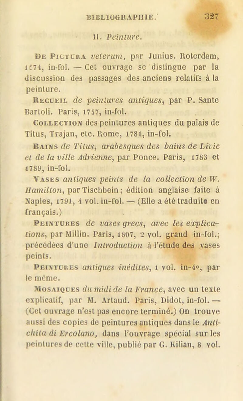 il. Peinture. ije Pictuba veterum, par Junius. Boterdam, if74, iu-fol. — Cet ouvrage se distingue par la discussiou des passages des anciens relatifs à la peinture. Recueil de peintures antiques, par P. Santé Bartoli. Paris, 1757, in-fol. Collection des peintures antiques du palais de Titus, Trajan, etc. Borne, 1781, in-fol. Bains de Titus, arabesques des bains de Livie et de la ville Adrieme, par Ponce. Paris, 1783 et 1789, in-fol. Vases antiques peints de ta collection de W. llamilton, par Tischbein; édition anglaise faite à Naples, 1791, 4 vol. iu-fol. — (Elle a été traduite en français.) Peintures de vases grecs, avec les explica- tions, par Millin. Paris, 1807, 2 vol. grand in-fol.; précédées d’une Introduction à l’étude des vases peints. Peintures antiques inédites, t vol. in-4°, par le même. Mosaïques du midi de la France, avec un texte explicatif, par M. Artaud. Paris, Didot, in-fol. — (Cet ouvrage n’est pas encore terminé.) On trouve aussi des copies de peintures antiques dans le Anli- ciiita di Ercolano, dans l'ouvrage spécial sur les peintures de cette ville, publié par C. Kilian, 8 vol.