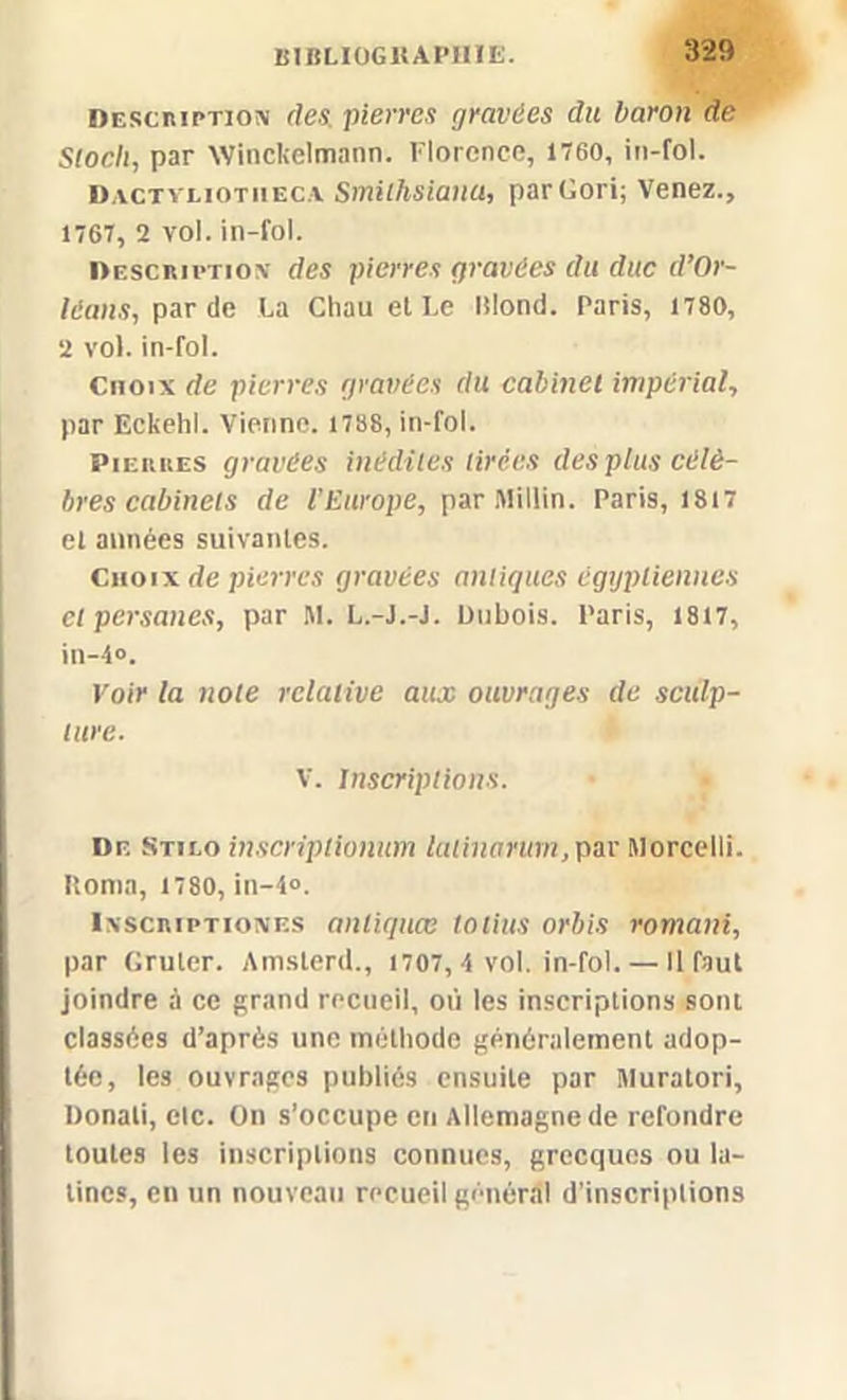 Description des pierres gravées du baron de Stock, par Winckelmann. Florence, 1760, in-fol. Dactvliotheca Smithsianu, parGori; Venez., 1767, 2 vol. in-fol. Description des pierres gravées du duc d’Or- léans, par de La Chau et Le Blond. Paris, 1780, 2 vol. in-fol. Choix de pierres gravées du cabinet impérial, par Eckehl. Vienne. 1788, in-fol. Pierres gravées inédites tirées des plus célè- bres cabinets de l’Europe, par Millin. Paris, 1817 el années suivantes. Choix de pierres gravées antiques égyptiennes et persanes, par M. L.-J.-J. Dubois. Paris, 1817, in-4°. Voir la note relative aux ouvrages de sculp- ture. V. Inscriptions. Df. Stilo inscriplionum latinarurn,par Morcelli. Borna, 1780, in-4°. Inscriptiones anliquœ totius orbis romani, par Gruler. Amsterd., 1707,4 vol. in-fol. — Il faut joindre à ce grand recueil, où les inscriptions sont classées d’après une méthode généralement adop- tée, les ouvrages publiés ensuite par Muratori, Donali, elc. On s’occupe en Allemagne de refondre toutes les inscriptions connues, grecques ou la- tines, en un nouveau recueil général d’inscriptions