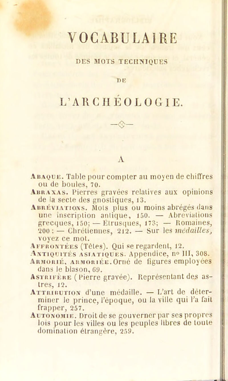 VOCABULAIRE UES MOTS TECHNIQUES L’ARCHÉOLOGIE. A Abaque. Table pour compter au moyeu de chiffres ou de boules, 70. Abraxas. Pierres gravées relatives aux opinions de la secte des gnosliques, 13. Abréviations. Mots plus ou moins abrégés dans une inscription anlique, 150. — Abréviations grecques, 150;—Étrusques, 173; — Romaines, 200 ; — Chrétiennes, 212. — Sur les médailles, voyez ce mot. Affrontées (Têtes). Qui se regardent, 12. Antiquités asiatiques. Appendice, n° III, 308. Armorié, armoriée.Orné do figures employées dans le blason, 09. Astrifèiie ( Pierre gravée). Représentant des as- tres, 12. Attribution d’une médaille. — I.’art de déter- miner le prince, l’époque, ou la ville qui l’a fait frapper, 257. Autonomie. Droit de se gouverner par scs propres lois pour les villes ou les peuples libres de toute domination étrangère, 259.