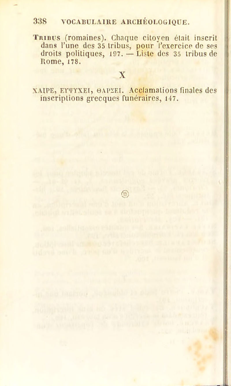 Tribus (romaines). Chaque citoyen était inscrit dans l’une des 35 tribus, pour l’exercice de ses droits politiques, 197. — Liste des 35 tribus de Home, 178. X XAIPE, Eï'lTXEl, 0APSEI. Acclamations finales des inscriptions grecques funéraires, 147.