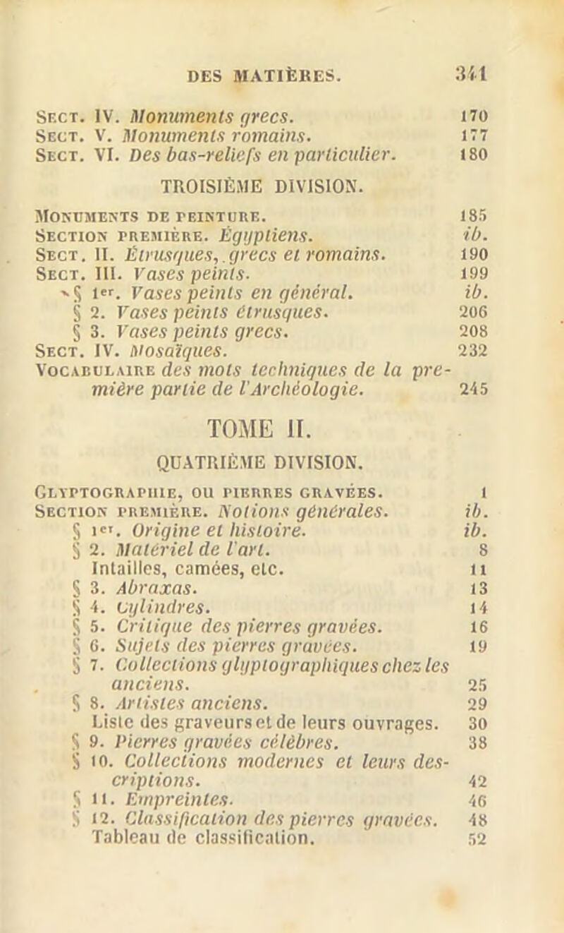 Sf.ct. IV. Monuments grecs. no Sect. V. Monuments romains. 177 Sect. VI. Des bas-reliefs en ■particulier. 180 TROISIÈME DIVISION. Monuments de teinture. 185 Section première. Égyptiens. ib. Sect. II. Êtrusgues,.grecs et romains. 190 Sect. III. Vases peints. 199 --S 1er- Vases peints en général. ib. § 2. rases peints étrusques. 206 § 3. rases peints grecs. 208 Sect. IV. Mosaïques. 232 Vocabulaire des mots techniques de la pre- mière partie de l'Archéologie. 245 TOME II. QUATRIÈME DIVISION. Glyptograpiue, ou pierres gravées. l Section première, isolions générales. ib. S iCI. Origine et histoire. ib. S 2. Matériel de l'art. 8 Intailles, camées, etc. n S 3. Abraxas. 13 S 4. cylindres. 14 $ 5. Critique des pierres gravées. 16 S 6. Sujets des pierres gravées. 19 5 7. Collections glijpiograpliiques chez les anciens. 25 S 8. Artistes anciens. 29 Liste des graveurs et de leurs ouvrages. 30 S 9. Pierres gravées célèbres. 38 S to. Collections modernes et leurs des- criptions. 42 Su. Empreintes. 46 S 12. Classification des pierres gravées. 48 Tableau de classilïcalion. 52