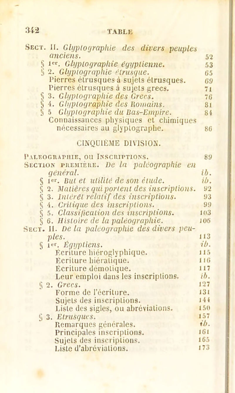 Sect. II. Glyplographie des divers peuples anciens. 52 § l'i'. Glyplographie égyptienne. 53 § IL Glyplographie étrusque. 65 Pierres étrusques à sujets étrusques. 09 Pierres étrusques à sujets grecs. 71 § 3. Glyplographie des Grecs. 76 § 4. Glyplographie des Romains. 81 § 5 Glyplographie du Ras-Empire. si Connaissances physiques et chimiques nécessaires au glyplographe. 86 CINQUIÈME DIVISION. PALEOGRAPHIE, OU INSCRIPTIONS. 89 Section première. De In paléographie en général. ib. § 1er. Rut et utilité de son élude. ib. S 2. Matières qui portent des inscriptions. 92 § 3. Intérêt relatif des inscriptions. 93 § 4. Critique des inscriptions. 99 § 5. Classification des inscriptions. 103 § 6. Histoire de la paléographie. ios Sect. II. De la paléographie des divers peu- ples. U3 § i«. Égyptiens. ib. Ecriture hiéroglyphique. 115 Écriture hiératique. li6 Écriture démotique. 117 Leur emploi dans les inscriptions. ib. § 2. Grecs. 1-1 Forme de l’écriture. 131 Sujets des inscriptions. 14I Liste des sigles, ou abréviations. 150 S 3. Etrusques. 157 Remarques générales. ib. Principales inscriptions. KO Sujets des inscriptions. 165 Liste d’abréviations. 173