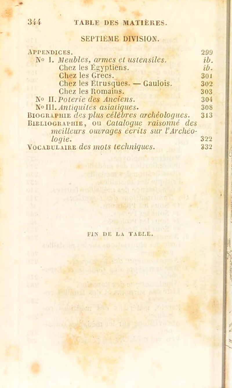 SEPTIÈME DIVISION. Appendices. 299 N° 1. Meubles, armes el ustensiles. ib. Chez les Égyptiens. ib. Chez les Grecs. 301 Chez les Étrusques. — Gaulois. 302 Chez les Romains. 303 N» H. Poterie des Anciens. 304 N » III. Antiquités asiatiques. 308 Biographie des plus célébrés archéologues. 313 Bibliographie, ou Catalogue raisonné des meilleurs ouvrages écrits sur l’Archéo- logie. 322 Vocabulaire des mots techniques. 332 PIN DE LA TABLE.