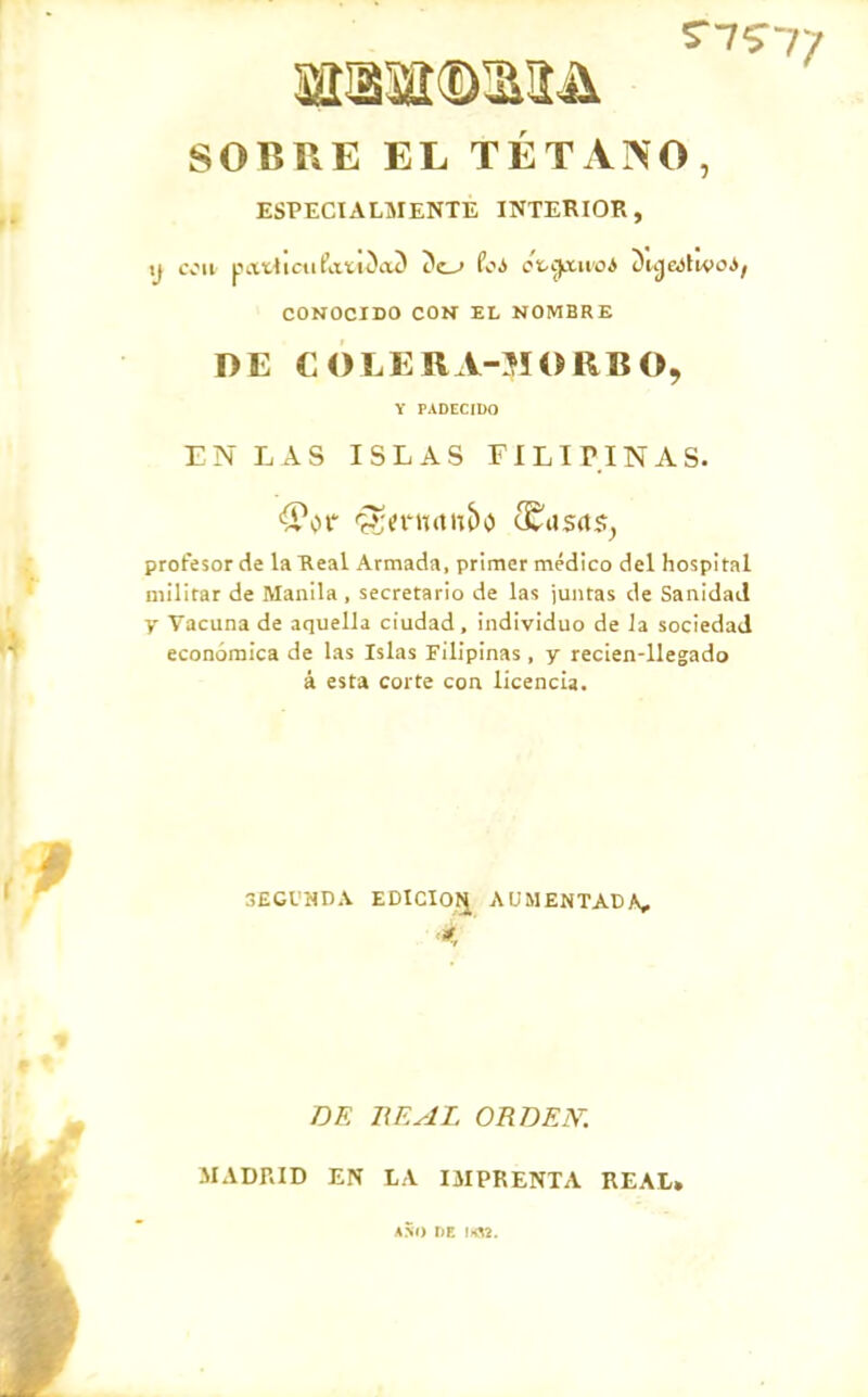 SOBRE EL TÉTANO, ESPECIALMENTE INTERIOR, ij tvii patticiifaíiíaí Coi ot.i¡ttu'oA Duj&JlivoJ; CONOCIDO COK EL NOMBRE DE COLERA-MORBO, Y PADECIDO EN LAS ISLAS FILIPINAS. profesor de la Real Armada, primer médico del hospital militar de Manila , secretario de las juntas de Sanidad y Vacuna de aquella ciudad, individuo de la sociedad económica de las Islas Filipinas , y reclen-llegado á esta corte con licencia. 3EGVHDA EDICIOIJ AUMENTADA, DE BE AL orden: MADRID EN LA IMPRENTA REAL» a5i) de Irfl!.