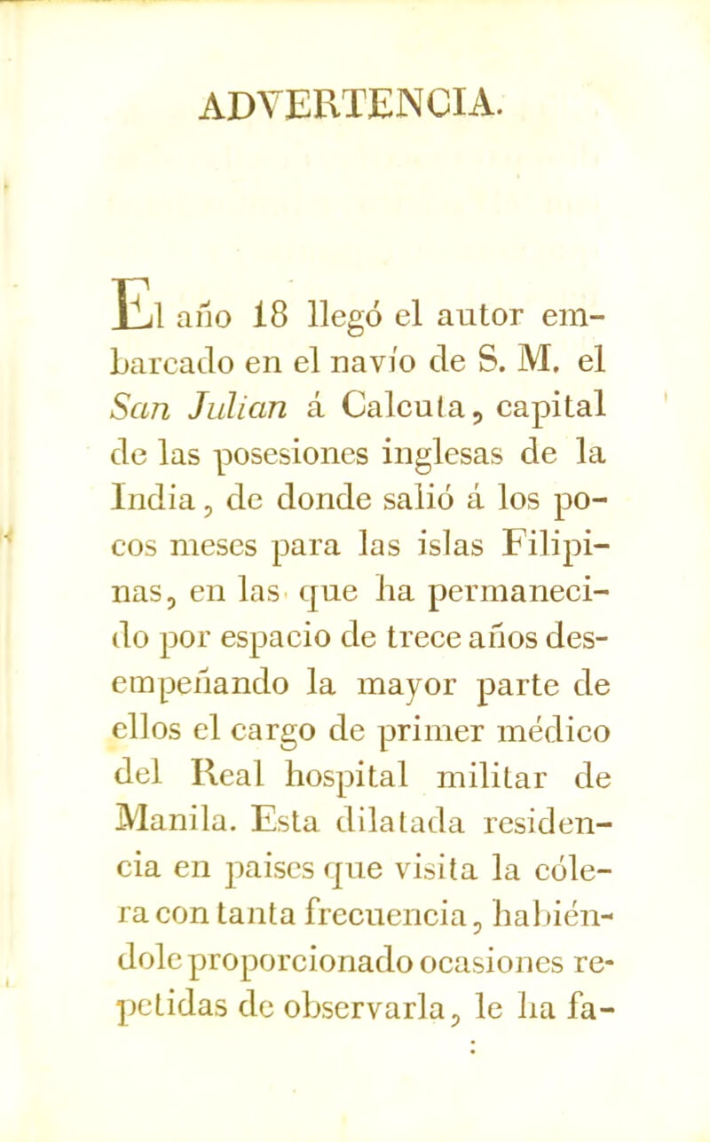 ADVERTENCIA. El ano 18 llegó el autor em- barcado en el navio de S. M. el San Julián á Calcuta, capital de las posesiones inglesas de la India 5 de donde salió á los po- cos meses para las islas Filipi- nas, en las que ha permaneci- do por espacio de trece años des- empeñando la mayor parte de ellos el cargo de primer médico del Real hospital militar de Manila. Esta dilatada residen- cia en paiscs que visita la cóle- ra con tanta frecuencia, habién- dole proporcionado ocasiones re- petidas de observarla p le ha fa-