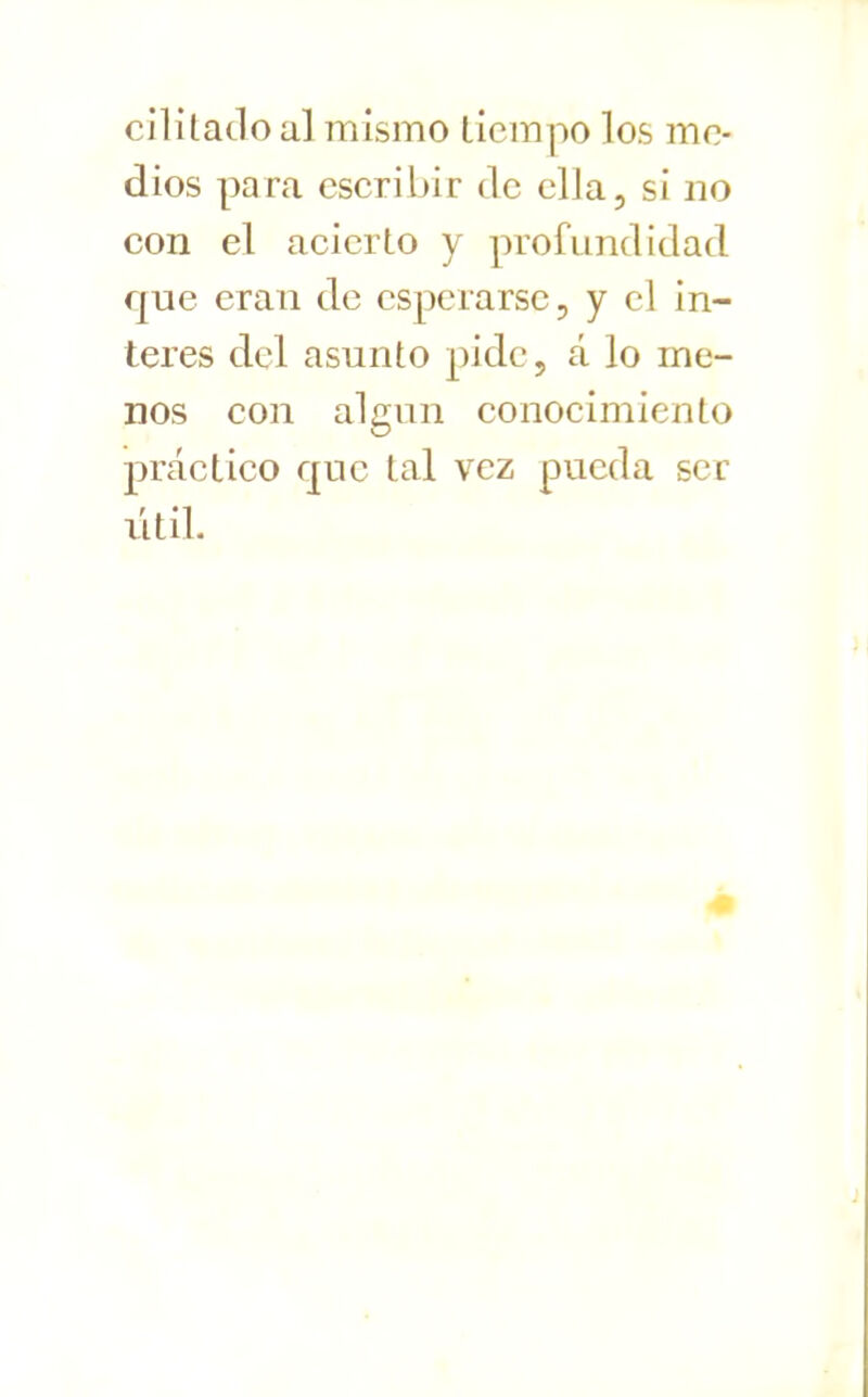 cllítaclo al mismo tiempo los me- dios para escribir de ella, si no con el acierto y profundidad que eran de esperarse, y el in- terés del asunto pide, á lo me- nos con algún conocimiento práctico que tal vez pueda ser útil.