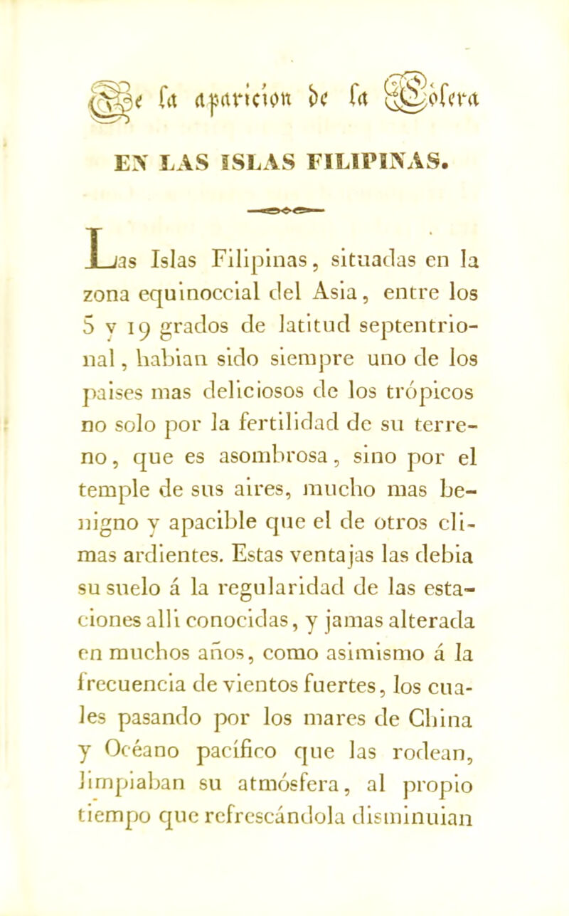 EN LAS ISLAS FILIPINAS. L jas Islas Filipinas, situadas en la zona equinoccial del Asia, entre los 5 V 19 grados de latitud septentrio- nal , habian sido siempre uno de los países mas deliciosos de los trópicos no solo por la fertilidad de su terre- no , que es asombrosa, sino por el temple de sus aires, mucho mas be- líigno y apacible que el de otros cli- mas ardientes. Estas ventajas las debia su suelo á la regularidad de las esta- ciones alli conocidas, y jamas alterada en muchos años, como asimismo á la frecuencia de vientos fuertes, los cua- les pasando por los mares de China y Océano pacifico que las rodean, limpiaban su atmósfera, al propio tiempo que refrescándola disminuían