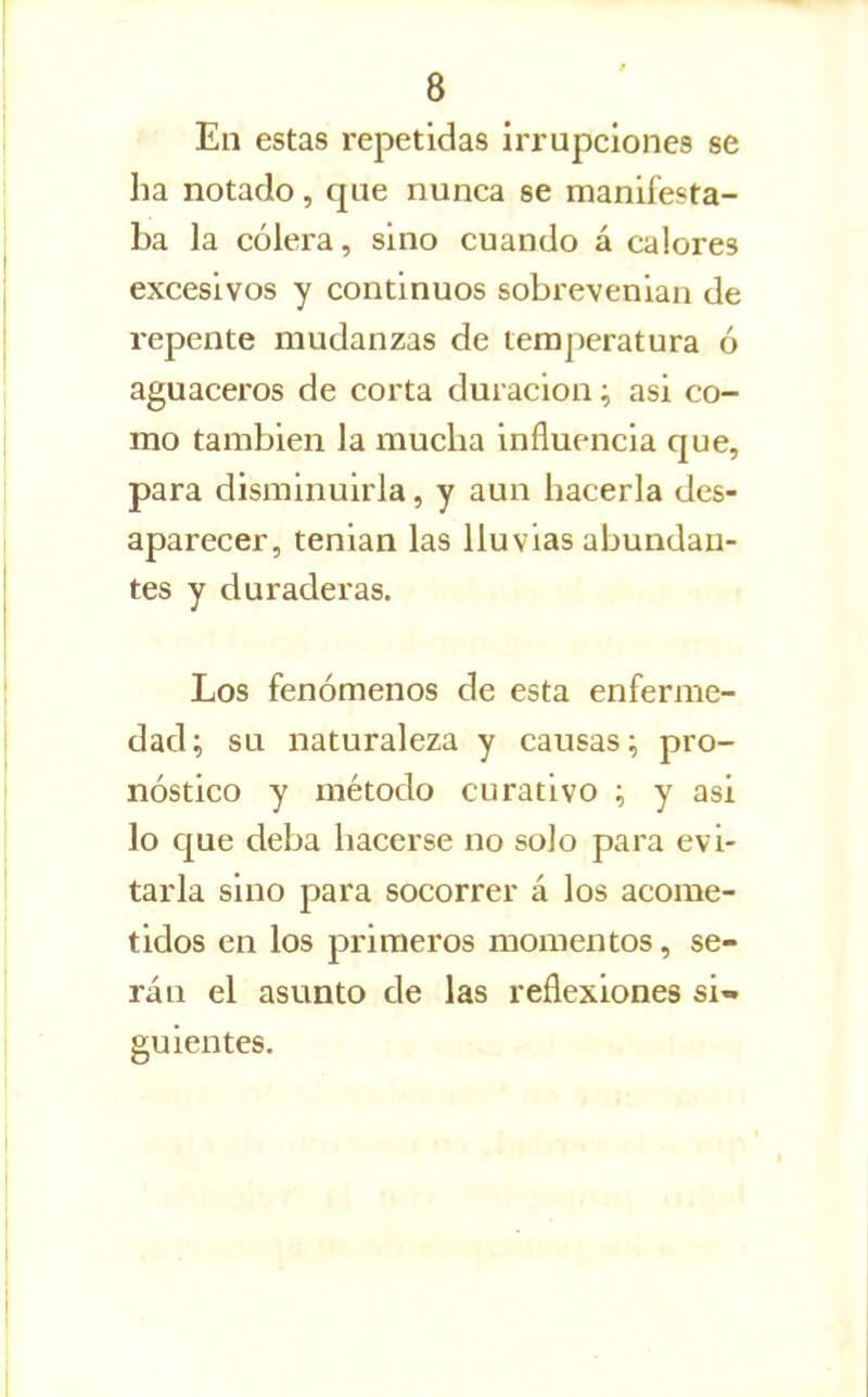 En estas repetidas irrupciones se ha notado, que nunca se manifesta- ba la cólera, sino cuando á calores excesivos y continuos sobrevenian de repente mudanzas de temperatura ó aguaceros de corta duración; asi co- mo también la mucha influencia que, para disminuirla, y aun hacerla des- aparecer, tenian las lluvias abundan- tes y duraderas. Los fenómenos de esta enferme- dad; su naturaleza y causas; pro- nóstico y método curativo ; y asi lo que deba hacerse no solo para evi- tarla sino para socorrer á los acome- tidos en los primeros momentos, se- rán el asunto de las reflexiones si» guientes.