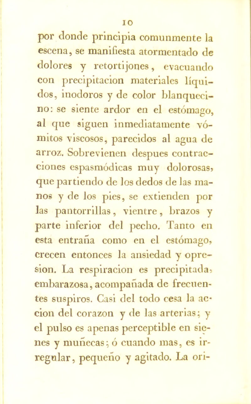 por donde principia comunmente la escena, se manifiesta atormentado de dolores y retortijones, evacuando con precipitación materiales líqui- dos, inodoros y de color blanqueci- no: se siente ardor en el estómago, al que siguen inmediatamente vó- mitos viscosos, parecidos al agua de arroz. Sobrevienen después contrac- ciones espasraódicas muy dolorosasj que partiendo de los dedos de las ma- nos y de los pies, se extienden por las pantorrillas, vientre, brazos y parte inferior del pecho. Tanto en esta entraña como en el estómago, crecen entonces la ansiedad y opre- sión. La respiración es precipitada? embarazosa, acompañada de frecuen- tes suspiros. Casi del todo cesa la ac- ción del corazón y de las arterias; y el pulso es apenas perceptible en sie- nes y muñecas; ó cuando mas, es ir- regular, pequeño y agitado. La ori-