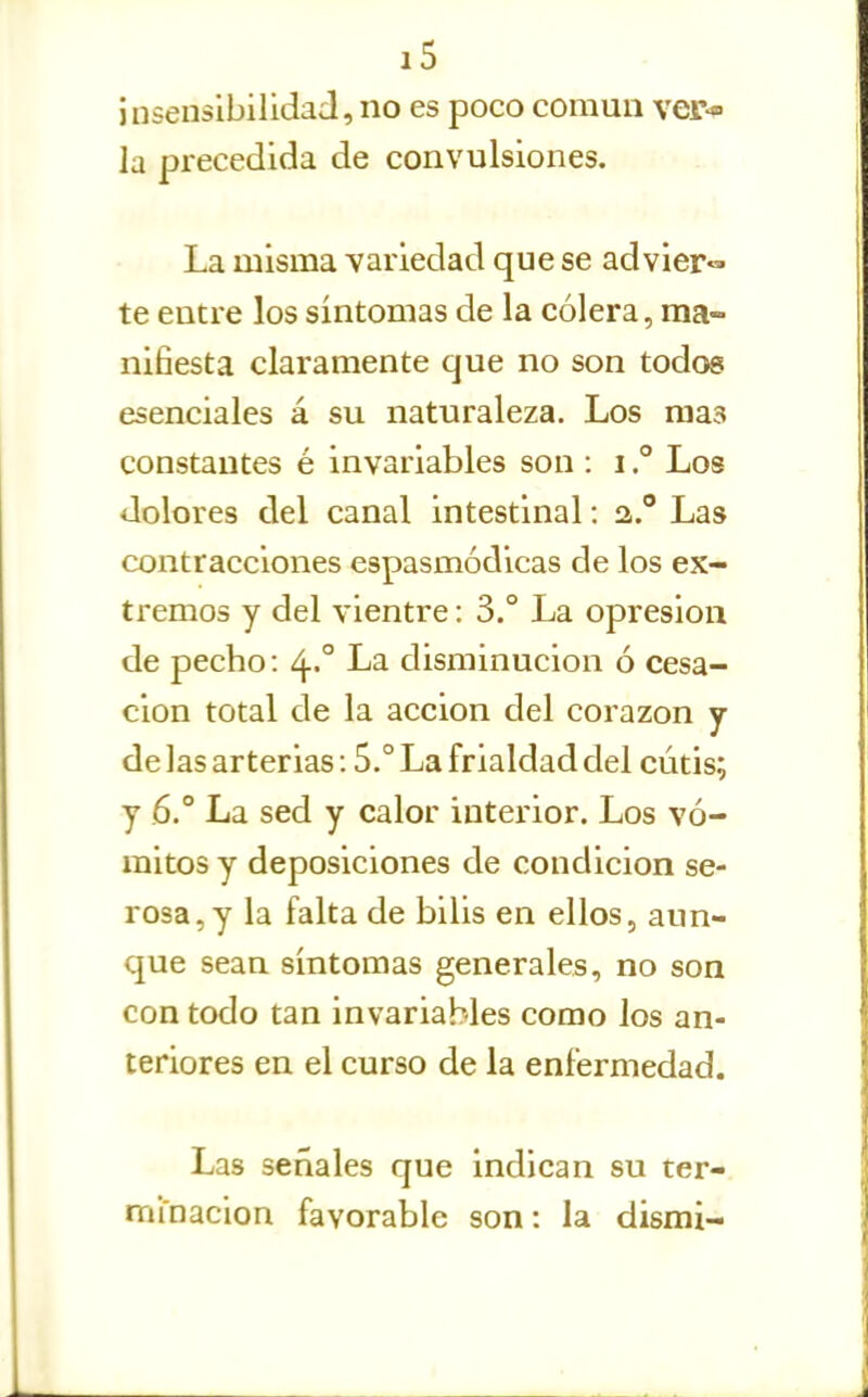 insensibilidad, no es poco común ver- la precedida de convulsiones. La misma variedad que se advier- te entre los síntomas de la cólera, ma- nifiesta claramente que no son todos esenciales á su naturaleza. Los mas constantes é invariables son : i ° Los dolores del canal intestinal: a. Las contracciones espasmódicas de los ex- tremos y del vientre: 3.° La opresión de pecho: 4-° La disminución ó cesa- ción total de la acción del corazón y de las arterias: 5.° La frialdad del cutis; y 6° La sed y calor interior. Los vó- mitos y deposiciones de condición se- rosa, y la falta de bilis en ellos, aun- que sean síntomas generales, no son con todo tan invariables como los an- teriores en el curso de la enfermedad. Las señales que indican su ter- minación favorable son: la dismi-