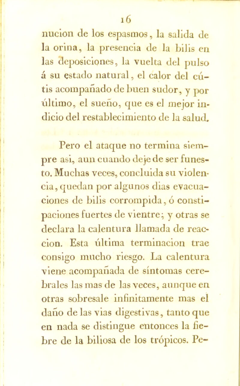 iiuclon de los espasmos, la salida de la orina, la presencia de la bilis en las deposiciones, la vuelta del pulso á su estado natural, el calor del cu- tis acompañado de buen sudor, y por último, el sueño, que es el mejor in- dicio del restablecimiento de la salud. Pero el ataque no termina siem- pre asi, aun cuando deje de ser funes- to. Muchas veces, concluida su violen- cia, quedan por algunos dias evacua- ciones de bilis corrompida, ó consti- paciones fuertes de vientre; y otras se declara la calentvu a llamada de reac- ción. Esta última terminación trae consigo mucho riesgo. La calentura viene acompañada de síntomas cere- brales las mas de las veces, aunque en otras sobresale infinitamente mas el daño de las vias digestivas, tanto que en nada se distingue entonces la fie- bre de la biliosa de los trópicos. Pe-