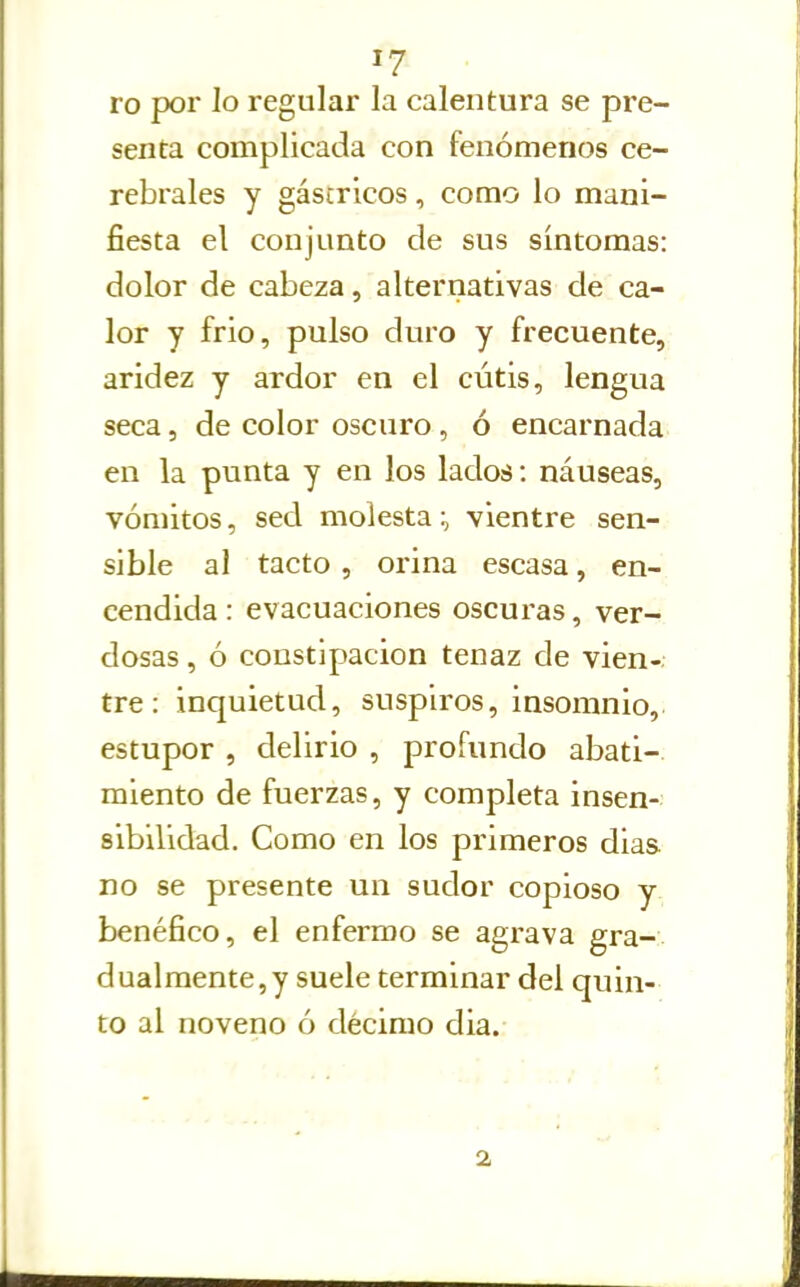 I? ro por lo regular la calentura se pre- senta complicada con fenómenos ce- rebrales y gástricos, como lo mani- fiesta el conjunto de sus síntomas: dolor de cabeza, alternativas de ca- lor y frió, pulso duro y frecuente, aridez y ardor en el cútis, lengua seca, de color oscuro, ó encarnada en la punta y en los lados: náuseas, vómitos, sed molesta:, vientre sen- sible al tacto , orina escasa, en- cendida : evacuaciones oscuras, ver- dosas , ó constipación tenaz de vien-. tre: inquietud, suspiros, insomnio,, estupor , delirio , profundo abati- miento de fuerzas, y completa insen- sibilidad. Como en los primeros dias. no se presente un sudor copioso y benéfico, el enfermo se agrava gra- dualmente,y suele terminar del quin- to al noveno ó décimo dia. 2