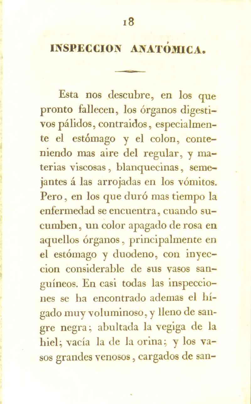 INSPECCION ANATÓMICA Esta nos descubre, en los que pronto fallecen, los órganos digesti- vos pálidos, contraidos, especialmen- te el estómago y el colon, conte- niendo mas aire del regular, y ma- terias viscosas, blanquecinas, seme- jantes á las arrojadas en los vómitos. Pero, en los que duró mas tiempo la enfermedad se encuentra, cuando su- cumben, un color apagado de rosa en aquellos órganos, principalmente en el estómago y duodeno, con inyec- ción considerable de sus vasos san- guíneos. En casi todas las inspeccio- nes se ha encontrado ademas el hí- gado muy voluminoso, y lleno de san- gre negra; abultada la vegiga de la hieU vacía la de la orina; y los va- sos grandes venosos, cargados de san-