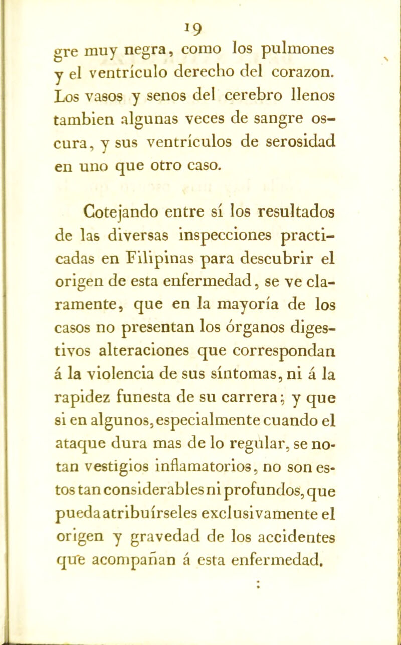 gre muy negra, como los pulmones y el ventrículo derecho del corazón. Los vasos y senos del cerebro llenos también algunas veces de sangre os- cura, y sus ventrículos de serosidad en uno que otro caso. Cotejando entre sí los resultados de las diversas inspecciones practi- cadas en Filipinas para descubrir el origen de esta enfermedad, se ve cla- ramente, que en la mayoría de los casos no presentan los órganos diges- tivos alteraciones que correspondan á la violencia de sus síntomas, ni á la rapidez funesta de su carrera; y que 8Í en algunos, especialmente cuando el ataque dura mas de lo regular, se no- tan vestigios inflamatorios, no sones- tos tan considerables ni profundos, que pueda atribuírseles exclusivamente el origen y gravedad de los accidentes qtre acompañan á esta enfermedad.