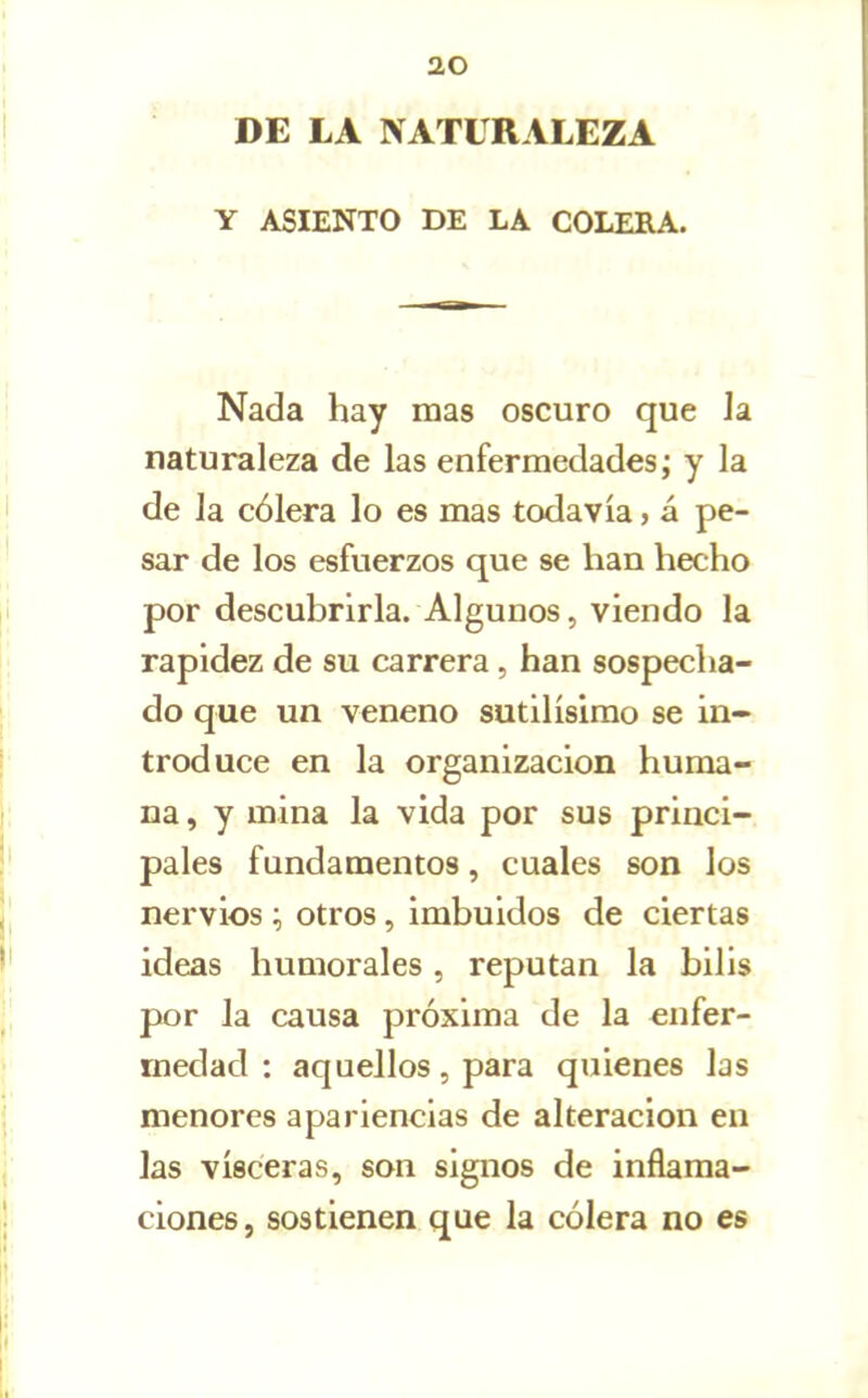 DE LA NATURALEZA Y ASIENTO DE LA COLERA. Nada hay mas oscuro que la naturaleza de las enfermedades; y la de la cólera lo es mas todavía, á pe- sar de los esfuerzos que se han hecho por descubrirla. Algunos, viendo la rapidez de su carrera, han sospecha- do que un veneno sutilísimo se in- troduce en la organización huma- na , y mina la vida por sus princi- pales fundamentos, cuales son los nervios otros, imbuidos de ciertas ideas humorales, reputan la bilis por la causa próxima de la enfer- medad : aquellos , para quienes las menores apariencias de alteración en las visceras, son signos de inflama- ciones , sostienen que la cólera no es