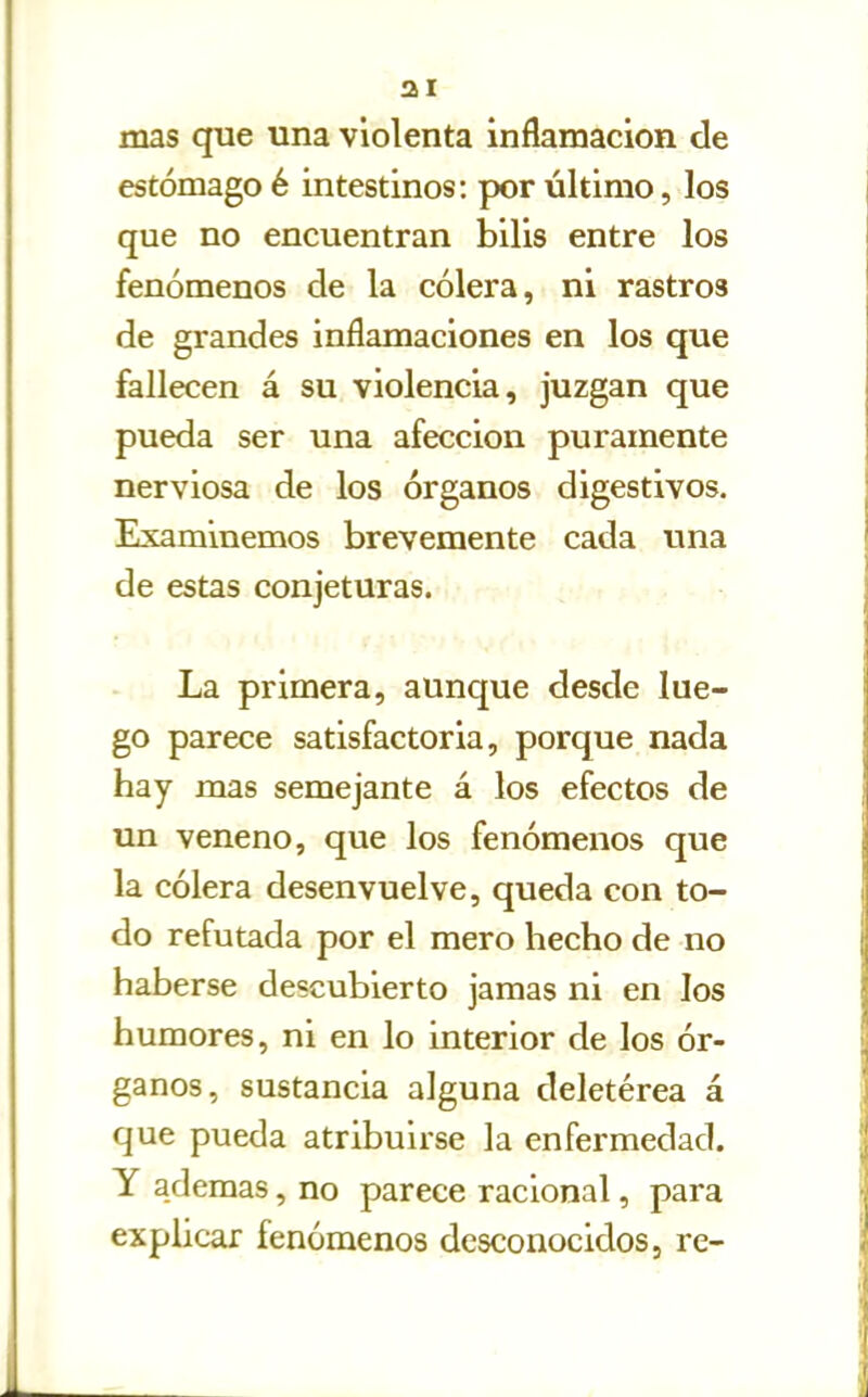 mas que una violenta inflamación de estómago é intestinos: por último, los que no encuentran bilis entre los fenómenos de la cólera, ni rastros de grandes inflamaciones en los que fallecen á su violencia, juzgan que pueda ser una afección puramente nerviosa de los órganos digestivos. Examinemos brevemente cada una de estas conjeturas. La primera, aunque desde lue- go parece satisfactoria, porque nada hay mas semejante á los efectos de un veneno, que los fenómenos que la cólera desenvuelve, queda con to- do refutada por el mero hecho de no haberse descubierto jamas ni en los humores, ni en lo interior de los ór- ganos, sustancia alguna deletérea á que pueda atribuirse la enfermedad. Y ademas, no parece racional, para explicar fenómenos desconocidos, re-