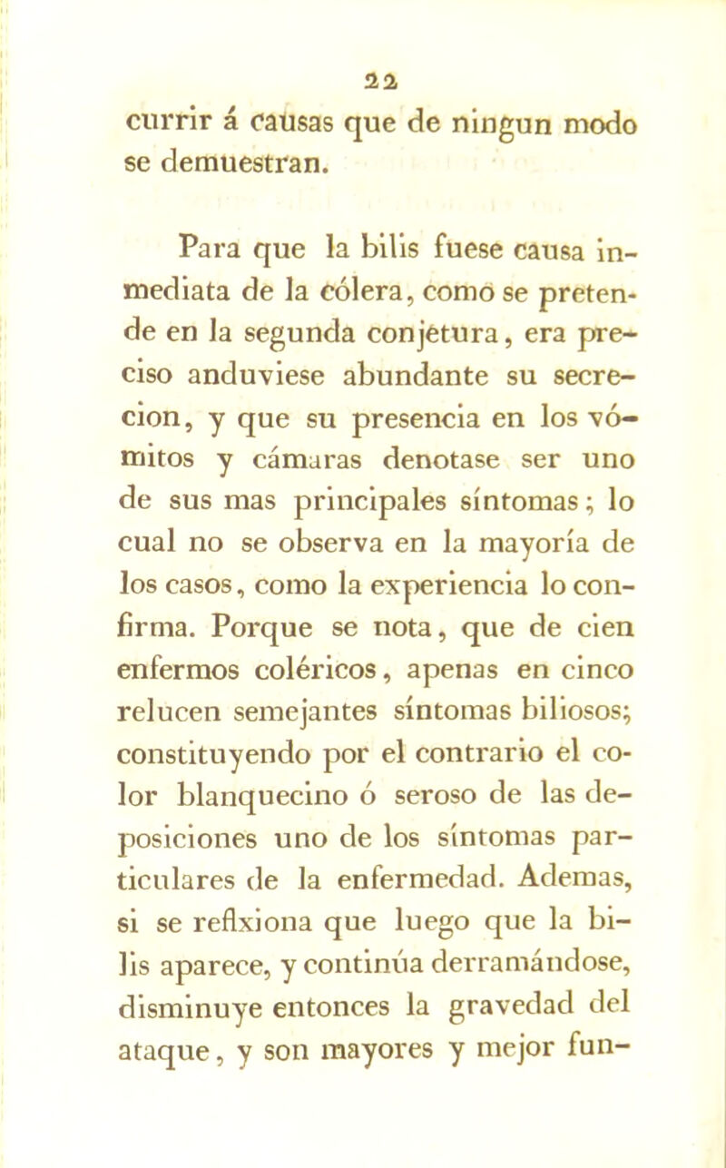 currir á causas que de ningún modo se demuestran. Para que la bilis fuese causa In- mediata de la cólera, como se preten- de en la segunda conjetura, era pre- ciso anduviese abundante su secre- ción, y que su presencia en los vó- mitos y cámaras denotase ser uno de sus mas principales síntomas; lo cual no se observa en la mayoría de los casos, como la experiencia lo con- firma. Porque se nota, que de cien enfermos coléricos, apenas en cinco relucen semejantes síntomas biliosos; constituyendo por el contrario el co- lor blanquecino ó seroso de las de- posiciones uno de los síntomas par- ticulares de la enfermedad. Ademas, si se reflxiona que luego que la bi- lis aparece, y continúa derramándose, disminuye entonces la gravedad del ataque, y son mayores y mejor fun-