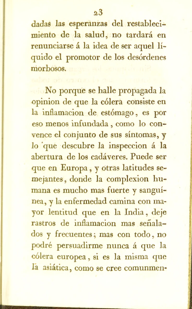 ü3 dadas las esperanzas del restableci- miento de la salud, no tardará en renunciarse á la idea de ser aquel lí- quido el promotor de los desórdenes morbosos. No porque se halle propagada la opinión de que la cólera consiste en la inflamación de estómago, es por eso menos infundada , como lo con- vence el conjunto de sus síntomas, y lo que descubre la inspección á la abertura de los cadáveres. Puede ser que en Europa, y otras latitudes se- mejantes, donde la complexión hu- mana es mucho mas fuerte y sanguí- nea, y la enfermedad camina con ma- yor lentitud que en la India, deje rastros de inflamación mas señala- dos y frecuentes; mas con todo, no podré persuadirme nunca á que la cólera europea, si es la misma que la asiática, como se cree comunmen-