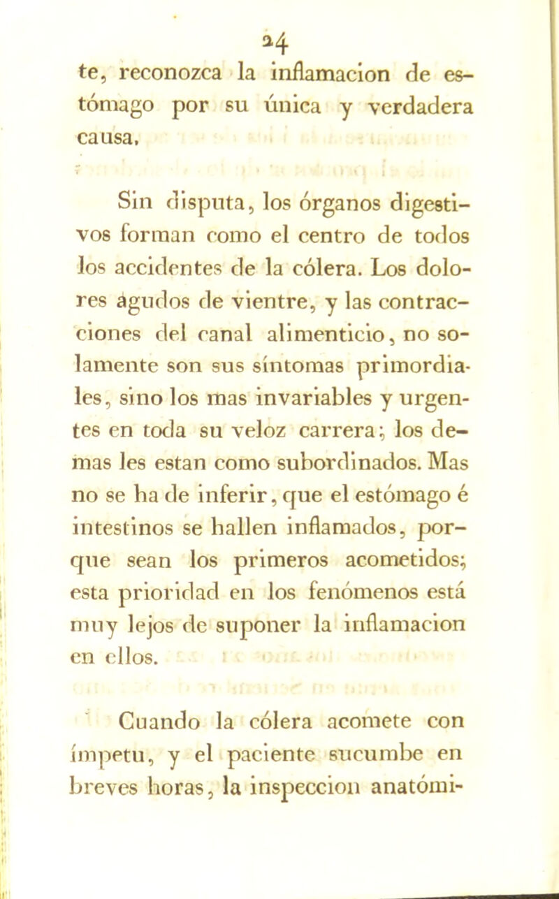 te, reconozca la inflamación ¿e es- tómago por su única y verdadera causa. Sin disputa, los órganos digesti- vos forman como el centro de todos los accidentes de la cólera. Los dolo- res agudos de vientre, y las contrac- ciones del canal alimenticio, no so- lamente son sus síntomas primordia- les, sino los mas invariables y urgen- tes en toda su veloz carrera;, los de- más les están como subordinados. Mas no se ha de inferir, que el estómago é intestinos se hallen inflamados, por- que sean los primeros acometidos; esta prioridad en los fenómenos está muy lejos de suponer la inflamación en ellos, i li^ -otíCíiti '^ Cuando la cólera acomete con ímpetu, y el paciente sucumbe en breves horas, la inspección anatómi-