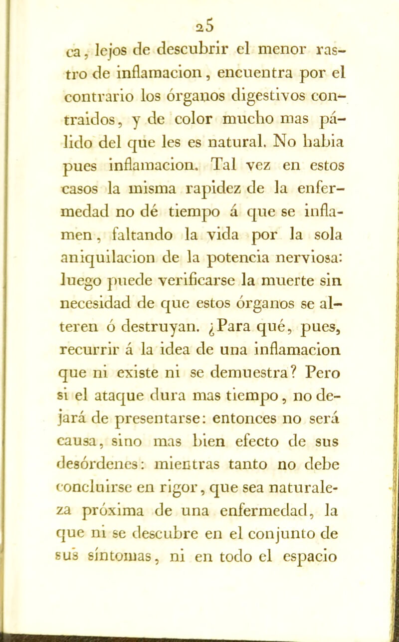 ca., lejos de descubrir el menor ras- tro de inflamación, encuentra por el contrario los órganos digestivos con- traidos, y de color mucho mas pá- lido del que les es natural. No liabia pues inflamación. Tal vez en estos casos la misma rapidez de la enfer- medad no dé tiempo á que se infla- men, faltando la vida por la sola aniquilación de la potencia nerviosa: luego puede verificarse la muerte sin necesidad de que estos órganos se al- teren ó destruyan. ¿Para qué, pues, recurrir á la idea de una inflamación que ni existe ni se demuestra? Pero si el ataque dura mas tiempo, no de- jará de presentarse: entonces no será causa, sino mas bien efecto de sus desórdenes: mientras tanto no debe concluirse en rigor, que sea naturale- za próxima de una enfermedad, la que ni se descubre en el conjunto de sus síntomas, ni en todo el espacio