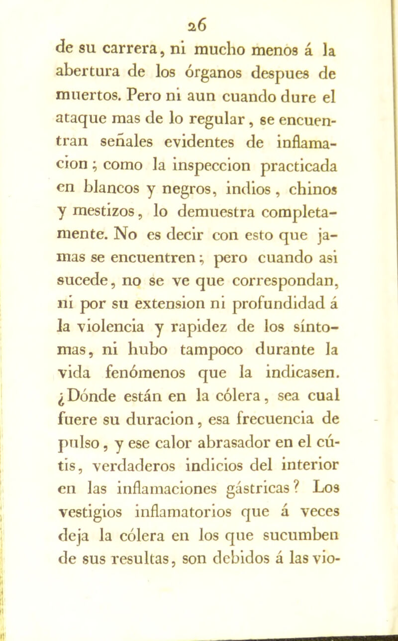 a6 de su carrera, ni mucho menos á la abertura de los órganos después de muertos, Pero ni aun cuando dure el ataque mas de lo regular, se encuen- tran señales evidentes de inflama- ción ; como la inspección practicada en blancos y negros, indios, chinos y mestizos, lo demuestra completa- mente. No es decir con esto que ja- mas se encuentren; pero cuando asi sucede, no se ve que correspondan, ni por su extensión ni profundidad á ja violencia y rapidez de los sínto- mas, ni hubo tampoco durante la vida fenómenos que la indicasen. ¿Dónde están en la cólera, sea cual fuere su duración, esa frecuencia de pulso, y ese calor abrasador en el cu- tis, verdaderos indicios del interior en las inflamaciones gástricas ? Los vestigios inflamatorios que á veces deja la cólera en los que sucumben de sus resultas, son debidos á las vio-