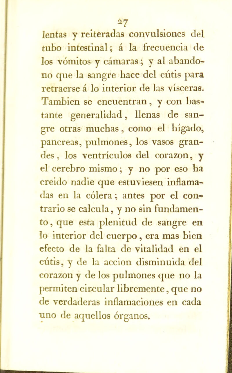 ^7 lentas y reiteradas convulsiones del tubo intestinal; á la frecuencia de los vómitos y cámaras; y al abando- no que la sangre hace del cutis para retraerse á lo interior de las visceras. También se encuentran, y con bas- tante generalidad, llenas de san- gre otras muchas, como el hígado, páncreas, pulmones, los vasos gran- des , los ventrículos del corazón, y el cerebro mismo; y no por eso ha creído nadie que estuviesen inflama- das en la cólera; antes por el con- trario se calcula, y no sin fundamen- to, que esta plenitud de sangre en lo interior del cuerpo, era mas bien efecto de la falta de vitalidad en el cutis, y de la acción disminuida del corazón y de los pulmones que no la permiten cír-cular libremente, que no de verdaderas inflamaciones en cada uno de aquellos órganos.