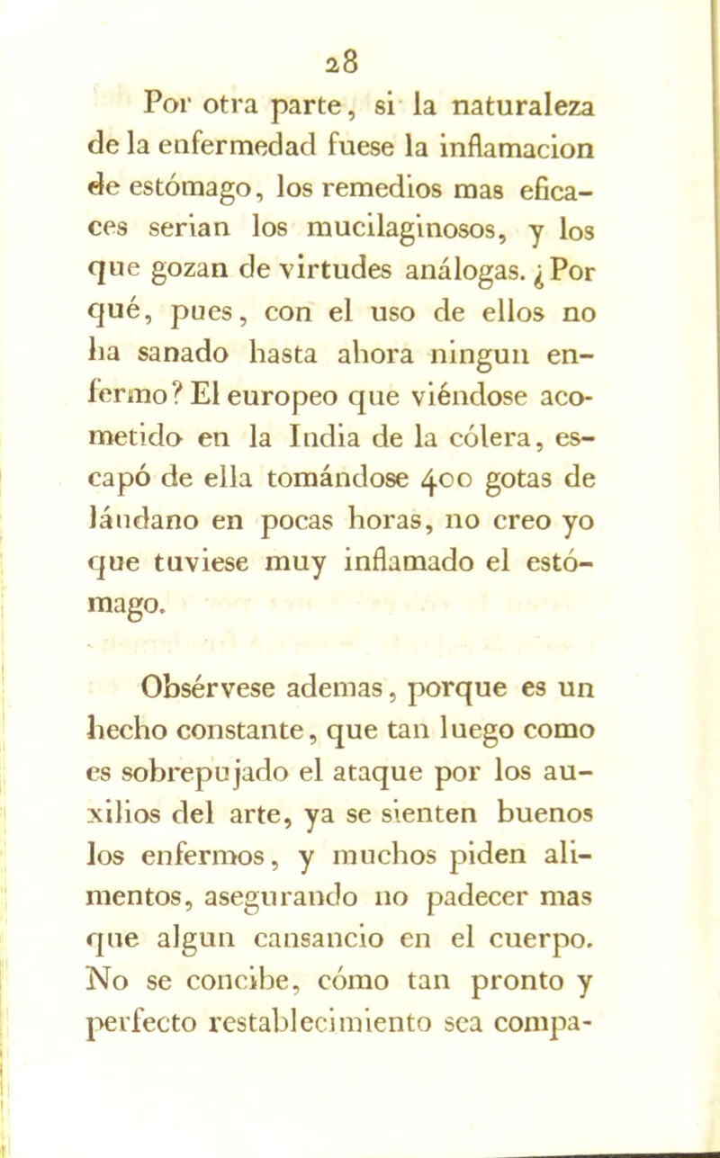 ' Por otra parte, si la naturaleza de la enfermedad fuese la inflamación de estómago, los remedios mas efica- ces serian los mucilaginosos, y los que gozan de virtudes análogas. ¿Por qué, pues, con el uso de ellos no ha sanado hasta ahora ningún en- fermo? El europeo que viéndose aco- metido en la India de la cólera, es- capó de ella tomándose 400 gotas de láudano en pocas horas, no creo yo que tuviese muy inflamado el estó- mago. Obsérvese ademas, porque es un hecho constante, que tan luego como es sobrepujado el ataque por los au- xilios del arte, ya se sienten buenos los enfermos, y muchos piden ali- mentos, asegurando no padecer mas que algún cansancio en el cuerpo. No se concibe, cómo tan pronto y perfecto restablecimiento sea conipa-