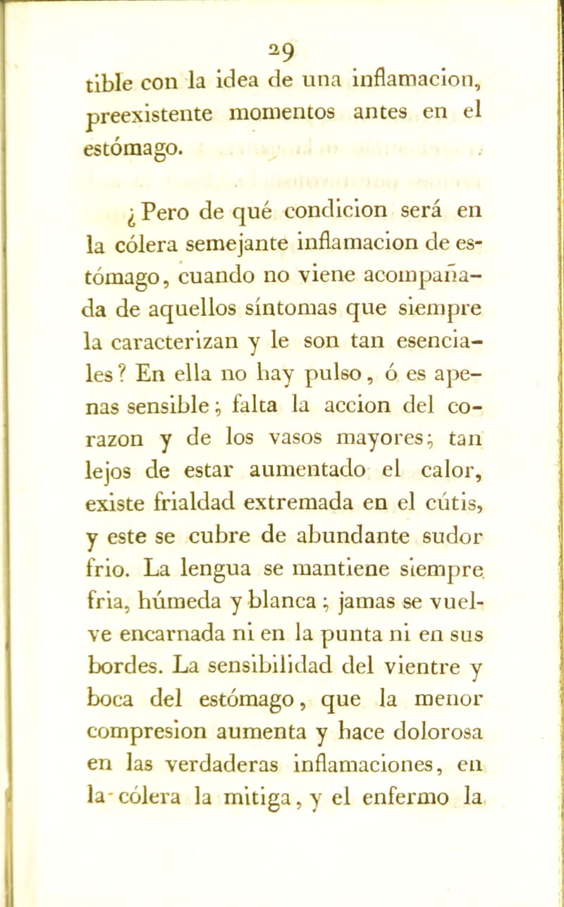 ^9 tibie con la Idea de una inflamación, preexistente momentos antes en el estómago. ... i.» ■ . • ¿ Pero de qué condición será en ia cólera semejante inflamación de es- tómago, cuando no viene acompaña- da de aquellos síntomas que siempre la caracterizan y le son tan esencia- les ? En ella no hay pulso, ó es ape- nas sensible ^ falta la acción del co- razón y de los vasos mayores; tan lejos de estar aumentado el calor, existe frialdad extremada en el cutis, y este se cubre de abundante sudor frió. La lengua se mantiene siempre fria, húmeda y blanca ; jamas se vuel- ve encarnada ni en la punta ni en sus bordes. La sensibilidad del vientre y boca del estómago, que la menor compresión aumenta y hace dolorosa en las verdaderas inflamaciones, en la-cólera la mitiga, y el enfermo la