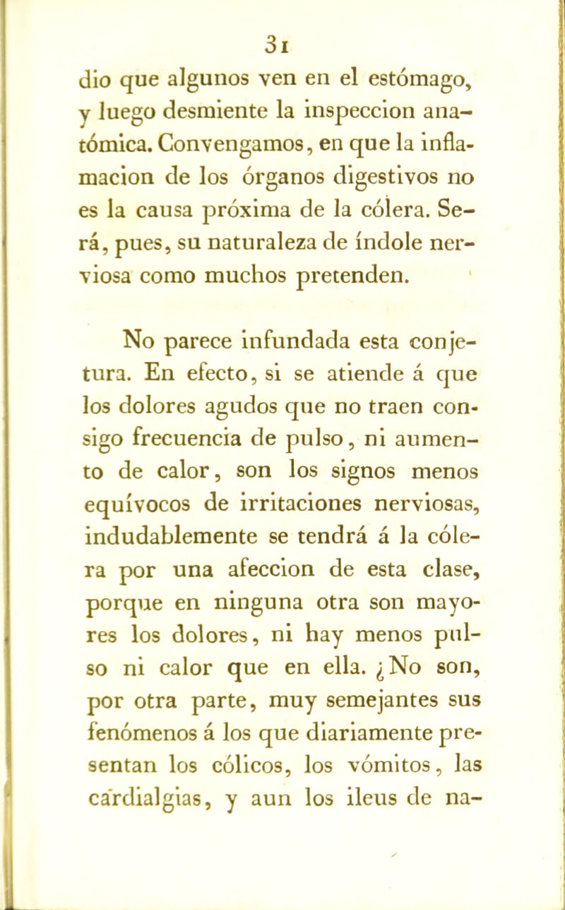 dio que algunos ven en el estómago, y luego desmiente la inspección ana- tómica. Convengamos, en que la infla- mación de los órganos digestivos no es la causa próxima de la cólera. Se- rá, pues, su naturaleza de índole ner- viosa como muchos pretenden. No parece infundada esta conje- tura. En efecto, si se atiende á que los dolores agudos que no traen con- sigo frecuencia de pulso, ni aumen- to de calor, son los signos menos equívocos de irritaciones nerviosas, indudablemente se tendrá á la cóle- ra por una afección de esta clase, porque en ninguna otra son mayo- res los dolores, ni hay menos pul- so ni calor que en ella. ¿No son, por otra parte, muy semejantes sus fenómenos á los que diariamente pre- sentan los cólicos, los vómitos, las cardialgías, y aun los ileus de na-