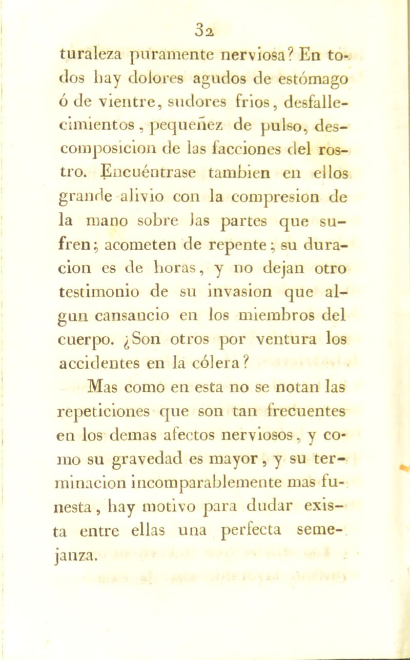 Sai turaleza puramente nerviosa? En tó-j dos hay dolores agudos de estómago ó de vientre, sudoies fríos, desfalle- cimientos , pequenez de pulso, des- composición de las facciones del ros- tro. Encuéntrase también en ellos grande alivio con la compresión de la mano sobre las partes que su- fren; acometen de repente; su dura- clon es de horas, y no dejan otro testimonio de su invasión que al- gún cansancio en los miembros del cuerpo. ¿Son otros por ventura los accidentes en la cólera? Mas como en esta no se notan las repeticiones que son tan irecuentes en los demás afectos nerviosos, y co- mo su gravedad es mayor, y su ter-r minacion incomparablemente mas fu- nesta , hay motivo para dudar exis- ta entre ellas una perfecta seme-, janza. ■ > - » :