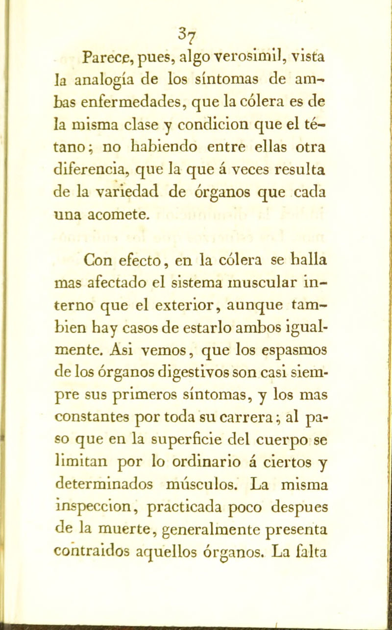 ^7- Parece, pues, algo verosímil, vista la analogía de los síntomas de am- bas enfermedades, que la cólera es de la misma clase y condición que el té- tano; no habiendo entre ellas otra diferencia, que la que á veces resulta de la variedad de órganos que cada una acomete. Con efecto, en la cólera se halla mas afectado el sistema muscular in- terno que el exterior, aunque tam- bién hay casos de estarlo ambos igual- mente. Asi vemos, que los espasmos de los órganos digestivos son casi siem- pre sus primeros síntomas, y los mas constantes por toda su carrera; al pa- so que en la superficie del cuerpo se limitan por lo ordinario á ciertos y determinados músculos. La misma inspección, practicada poco después de la muerte, generalmente presenta contraidos aquellos órganos. La falta