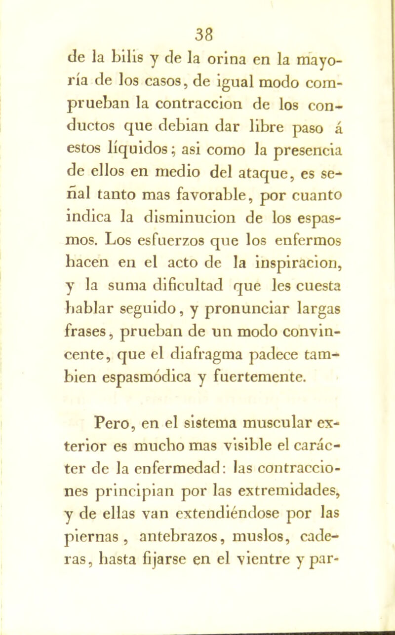 de la bilis y de la orina en la mayo- ría de los casos, de igual modo com- prueban la contracción de los con- ductos que debian dar libre paso á estos líquidos; asi como la presencia de ellos en medio del ataque, es se- ñal tanto mas favorable, por cuanto indica la disminución de los espas- mos. Los esfuerzos que los enfermos hacen en el acto de la inspiración, y la suma dificultad que les cuesta hablar seguido, y pronunciar largas frases, prueban de un modo convin- cente, que el diafragma padece tam- bién espasmódica y fuertemente. Pero, en el sistema muscular ex- terior es mucho mas visible el carác- ter de la enfermedad: las contraccio- nes principian por las extremidades, y de ellas van extendiéndose por las piernas, antebrazos, muslos, cade- ras, hasta fijarse en el vientre y par-