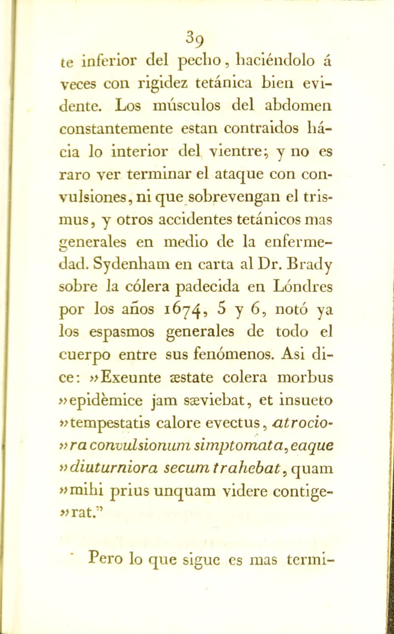 te infei'ior del pecho, haciéndolo á veces con rigidez tetánica bien evi- dente. Los músculos del abdomen constantemente están contraidos ha- cia lo interior del vientre^ y no es raro ver terminar el ataque con con- vulsiones, ni que sobrevengan el tris- mus, y otros accidentes tetánicos mas generales en medio de la enferme- dad. Sydenham en carta al Dr. Brady sobre la cólera padecida en Londres por los años 1674, 5 y 6, notó ya los espasmos generales de todo el cuerpo entre sus fenómenos. Asi di- ce: »Exeunte sestate colera morbus »epidémice jam sseviebat, et insueto »tempestatis calore evectus, atrocio- »ra convulsionum simptomata, eaque »d¿uturn¿ora secum trahebat, quam »mihi prius unquara videre contige- «rat. Pero lo que sigue es mas termi-