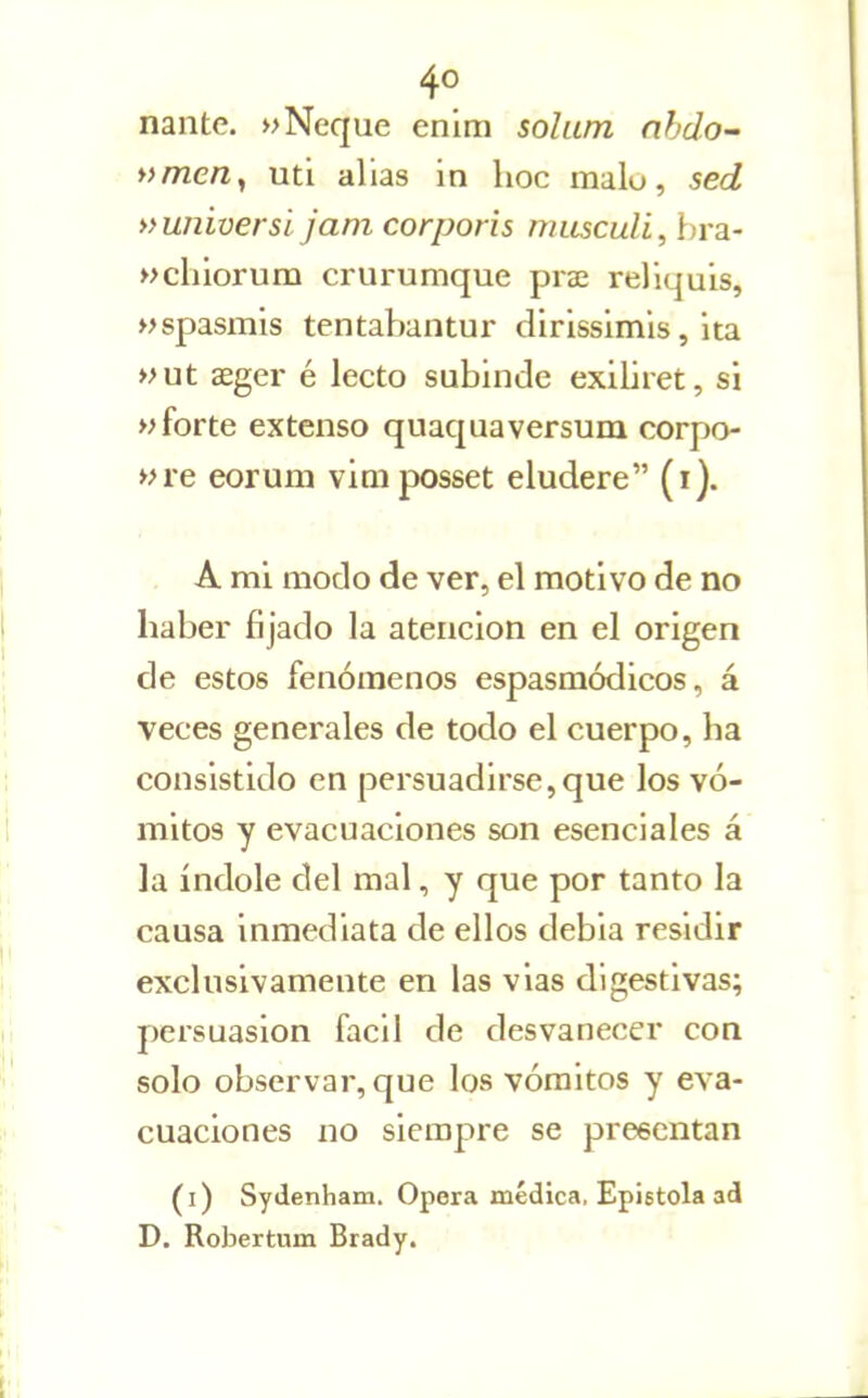 nante. »Ñeque enim solum nhdo- nmen^ uti alias in hoc malo, sed »umüersi jam corporis musculi, bra- »clilorum crurumque piae reliquis, »>spasmis tentabantur dirisslmls, ita »ut aeger é lecto subinde exiliret, si «forte extenso quaquaversum corpo- »re eorum viaiposset eludere (r). A mi modo de ver, el motivo de no haber fijado la atención en el origen de estos fenómenos espasmódicos, á veces generales de todo el cuerpo, ha consistido en persuadirse,que los vó- mitos y evacuaciones son esenciales á la índole del mal, y que por tanto la causa inmediata de ellos debia residir exclusivamente en las vias digestivas; persuasión fácil de desvanecer con solo observar, que los vómitos y eva- cuaciones no siempre se preecntan (i) Sydenham. Opera médica, Epístola ad D. Robertum Brady. ' •